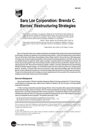 305-196-1




                Sara Lee Corporation: Brenda C.
                Barnes’ Restructuring Strategies
                      “Today, Sara Lee is embarking on an aggressive, strategic plan that will transform the entire enterprise into
                      a tightly focused food, beverage and household products company. We are taking bold actions that will
                      enable Sara Lee to compete more successfully in today’s dynamic marketplace and thereby generate
                      consistent, long-term topline growth and bottomline profitability for our shareholders.” 1
                                                                   – Brenda C. Barnes, president and chief executive officer of Sara Lee.
                      “They’re trying to build upon what they have now. Once Sara Lee completes the divestitures, it will have a
                      sizable amount of cash to push its “underutilized” brands into new categories, particularly in packaged
                      foods”.2
                                                                              – Wesley Moultrie, senior director at Fitch Ratings in Chicago.




       Sara Lee Corporation (Sara Lee) is a global manufacturer and marketer of high-quality, brand-name products like food
   and beverage, intimates and underwear, and household products (Exhibit 1). Sara Lee’s leading brands include Hillshire
   Farm and Jimmy Dean, Earth Grains, Douwe Egberts, Hanes, Playtex, Ambi Pur, Kiwi and Sara Lee. With headquarters
   in Chicago, Sara Lee has manufacturing operations in 58 countries and marketing operations in nearly 200 countries. Sara
   Lee operates through five segments: meats, bakery, beverage, household products and intimates and underwear. But
   having many brands resulted in lack of focus leading to decline in profits and stock price (Exhibit 2). Despite continuous
   restructuring since 1997, Sara Lee did not witness any growth. In addition, consumers’ shift towards more casual dressing
   affected its branded apparel business. The private label brands were also undermining Sara Lee’s premium priced
   products. Therefore, in February 2005, Sara Lee announced a major restructuring strategy under new CEO Brenda
   Barnes. Company officials said it would focus on the meat and bakery items that were the core of the 66-year-old company.3
   Though some analysts welcomed the strategy, some were skeptical about the future growth of the company due to the
   changing consumer habits, obesity concerns and competition.

   Sara Lee’s Background
      Sara Lee was founded in 1939 when Canadian entrepreneur Nathan Cummings purchased the C. D. Kenny Company,
   a small distributor of wholesale sugar, coffee and tea in Baltimore, Maryland, US. Over the years, Cummings steadily
   expanded the corporation.
        In 1942, Cummings renamed the corporation Sprague Warner - Kenny Corporation after acquiring national packaged
   goods distributor Sprague, Warner & Company. Then he moved the headquarters to Chicago, and began an aggressive
   expansion plan. Cummings subsequently made many key acquisitions, including Reid, Murdoch and Company and its
   nationally known Monarch brand. Cummings soon purchased several grocery firms, and in 1945 changed the company’s
   name to Consolidated Grocers Corporation. The operation went public in 1946.
   1
       “USA: Sara Lee announces long-term growth & performance”, www.fibre2fashion.com, February 10th 2005
   2
       Kaiser, Rob “New menu at Sara Lee”, www.highbeam.com (Knight-Ridder / Tribune Business News), February 11th 2005
   3
       “Sara Lee Names CEO, Returns Focus to Food”, www.marketwatch.com, February 10th 2005



   This case study was written by R Muthukumar under the guidance of Srinath Manda, IBSCDC. It is intended to be used as the basis
   for class discussion rather than to illustrate either effective or ineffective handling of a management situation. The case was
   compiled from published sources.

   © 2005, IBSCDC.
   No part of this publication may be copied, stored, transmitted, reproduced or distributed in any form or medium whatsoever
   without the permission of the copyright owner.




                                                            Distributed by ecch, UK and USA          North America        Rest of the world
                                                            www.ecch.com                             t +1 781 239 5884    t +44 (0)1234 750903
ecch the case for learning                                  All rights reserved
                                                            Printed in UK and USA
                                                                                                     f +1 781 239 5885
                                                                                                     e ecchusa@ecch.com
                                                                                                                          f +44 (0)1234 751125
                                                                                                                          e ecch@ecch.com
 