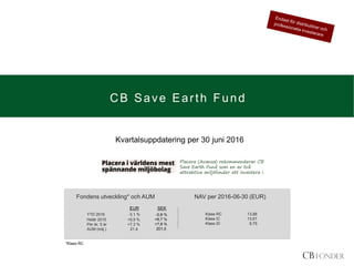 CB Save Earth Fund
YTD 2016 -3,1 %
Helår 2015 +9,9 %
Per år, 5 år +7,3 %
AUM (milj.) 21,40
Klass RC 13,88
Klass IC 13,61
Klass ID 9,75
Fondens utveckling* och AUM NAV per 2016-06-30 (EUR)
*Klass RC
EUR SEK
-0,8 %
+6,7 %
+7,8 %
201,0.
Kvartalsuppdatering per 30 juni 2016
Placera (Avanza) rekommenderar CB
Save Earth Fund som en av två
attraktiva miljöfonder att investera i.
 