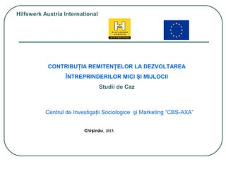 Chi inăuș , 2013
Hilfswerk Austria International
CONTRIBUŢIA REMITENŢELOR LA DEZVOLTAREA
ÎNTREPRINDERILOR MICI ŞI MIJLOCII
Studii de Caz
Centrul de Investigaţii Sociologice şi Marketing “CBS-AXA”
 