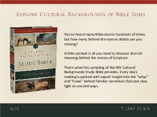 You’ve heard many Bible stories hundreds of times,
but how many behind-the-scenes details are you
missing?
A little context is all you need to discover the rich
meaning behind the stories of Scripture.
That’s what this sampling of the NIV Cultural
Backgrounds Study Bible provides. Every day’s
reading is packed with expert insight into the “whys”
and “hows” behind familiar narratives that cast new
light on ancient ways.
Explore Cultural Backgrounds of Bible Times
 