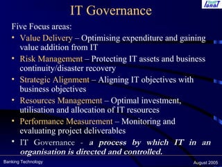 Banking Technology August 2005
IT Governance
Five Focus areas:
• Value Delivery – Optimising expenditure and gaining
value addition from IT
• Risk Management – Protecting IT assets and business
continuity/disaster recovery
• Strategic Alignment – Aligning IT objectives with
business objectives
• Resources Management – Optimal investment,
utilisation and allocation of IT resources
• Performance Measurement – Monitoring and
evaluating project deliverables
• IT Governance - a process by which IT in an
organisation is directed and controlled.
 