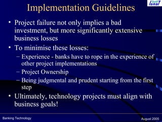 Banking Technology August 2005
Implementation Guidelines
• Project failure not only implies a bad
investment, but more significantly extensive
business losses
• To minimise these losses:
– Experience - banks have to rope in the experience of
other project implementations
– Project Ownership
– Being judgmental and prudent starting from the first
step
• Ultimately, technology projects must align with
business goals!
 