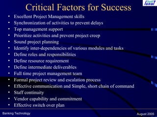 Banking Technology August 2005
Critical Factors for Success
• Excellent Project Management skills
• Synchronization of activities to prevent delays
• Top management support
• Prioritize activities and prevent project creep
• Sound project planning
• Identify inter-dependencies of various modules and tasks
• Define roles and responsibilities
• Define resource requirement
• Define intermediate deliverables
• Full time project management team
• Formal project review and escalation process
• Effective communication and Simple, short chain of command
• Staff continuity
• Vendor capability and commitment
• Effective switch over plan
 