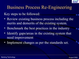Banking Technology August 2005
Business Process Re-Engineering
Key steps to be followed:
• Review existing business process including the
merits and demerits of the existing system.
• Benchmark the best practices in the industry
• Identify gaps/areas in the existing system that
need improvement
• Implement changes as per the standards set.
 