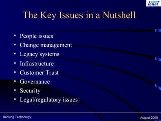 Banking Technology August 2005
The Key Issues in a Nutshell
• People issues
• Change management
• Legacy systems
• Infrastructure
• Customer Trust
• Governance
• Security
• Legal/regulatory issues
 
