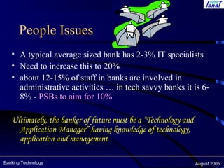 Banking Technology August 2005
People Issues
• A typical average sized bank has 2-3% IT specialists
• Need to increase this to 20%
• about 12-15% of staff in banks are involved in
administrative activities … in tech savvy banks it is 6-
8% - PSBs to aim for 10%
Ultimately, the banker of future must be a “Technology and
Application Manager” having knowledge of technology,
application and management
 