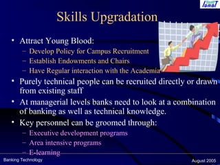 Banking Technology August 2005
Skills Upgradation
• Attract Young Blood:
– Develop Policy for Campus Recruitment
– Establish Endowments and Chairs
– Have Regular interaction with the Academia
• Purely technical people can be recruited directly or drawn
from existing staff
• At managerial levels banks need to look at a combination
of banking as well as technical knowledge.
• Key personnel can be groomed through:
– Executive development programs
– Area intensive programs
– E-learning
 