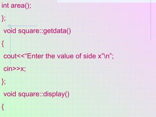 int area();
};
void square::getdata()
{
cout<<“Enter the value of side x”n”;
cin>>x;
};
void square::display()
{
 