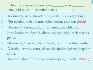 	Durante as aulas o aluno pode_______ e até_______, 	mas não pode ___ e muito menos_________.Ter dúvida, não entender, ficar calado, não aprender. Ter celular, mais de um, deixar tocar, atender; (piada) Ter medo, chorar, deixar de tentar, dar chilique.Ir ao banheiro, ficar lá, dizer que não sabe, reclamar da prova.Discordar, “trucar”, ficar calado, continuar duvidando. Ver algo errado, errar, deixar de ajudar, deixar de pedir ajuda.Ter sono, dormir, roncar, acordar perguntando. (palmas)