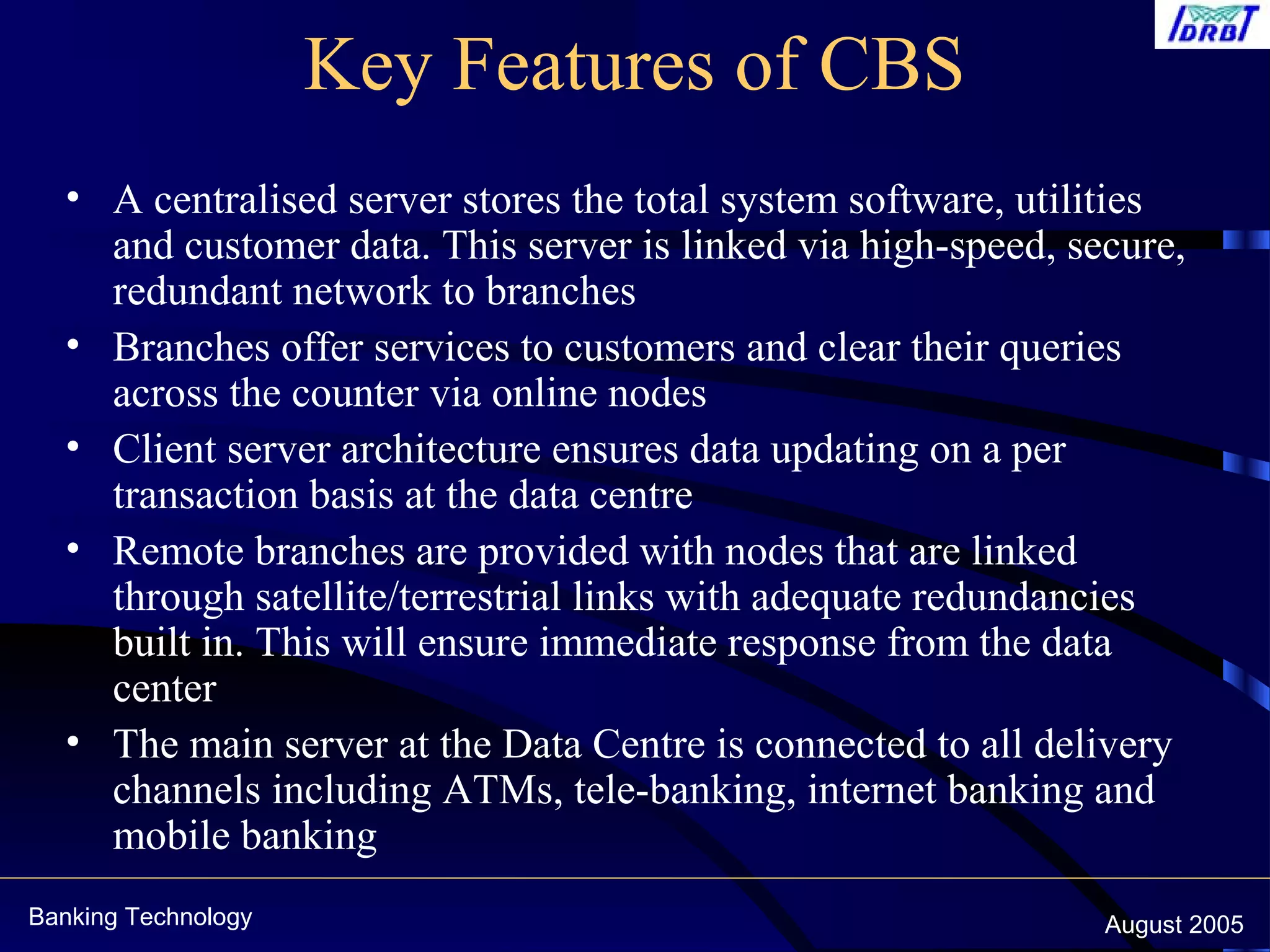 Banking Technology August 2005
Key Features of CBS
• A centralised server stores the total system software, utilities
and customer data. This server is linked via high-speed, secure,
redundant network to branches
• Branches offer services to customers and clear their queries
across the counter via online nodes
• Client server architecture ensures data updating on a per
transaction basis at the data centre
• Remote branches are provided with nodes that are linked
through satellite/terrestrial links with adequate redundancies
built in. This will ensure immediate response from the data
center
• The main server at the Data Centre is connected to all delivery
channels including ATMs, tele-banking, internet banking and
mobile banking
 