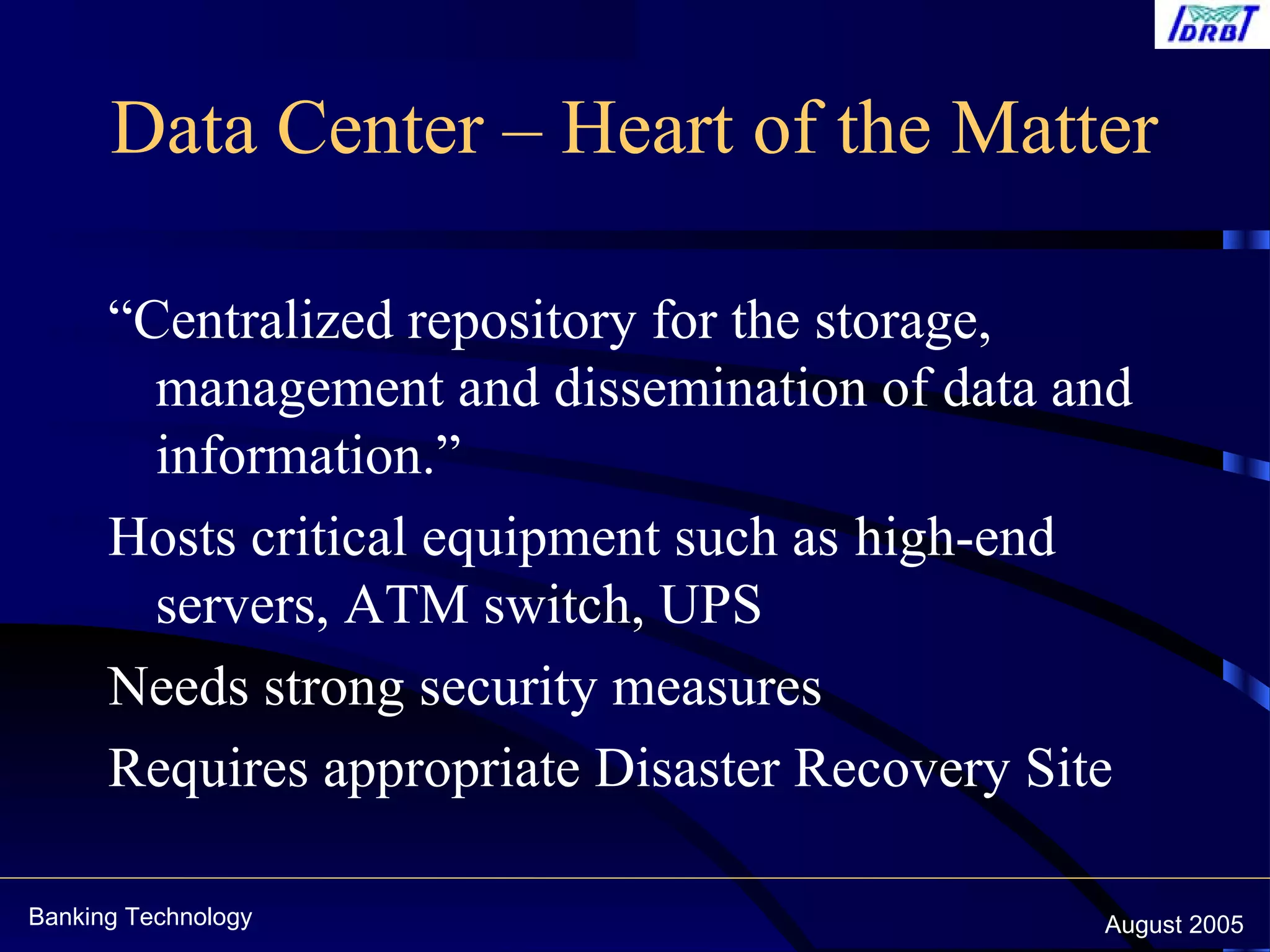 Banking Technology August 2005
Data Center – Heart of the Matter
“Centralized repository for the storage,
management and dissemination of data and
information.”
Hosts critical equipment such as high-end
servers, ATM switch, UPS
Needs strong security measures
Requires appropriate Disaster Recovery Site
 