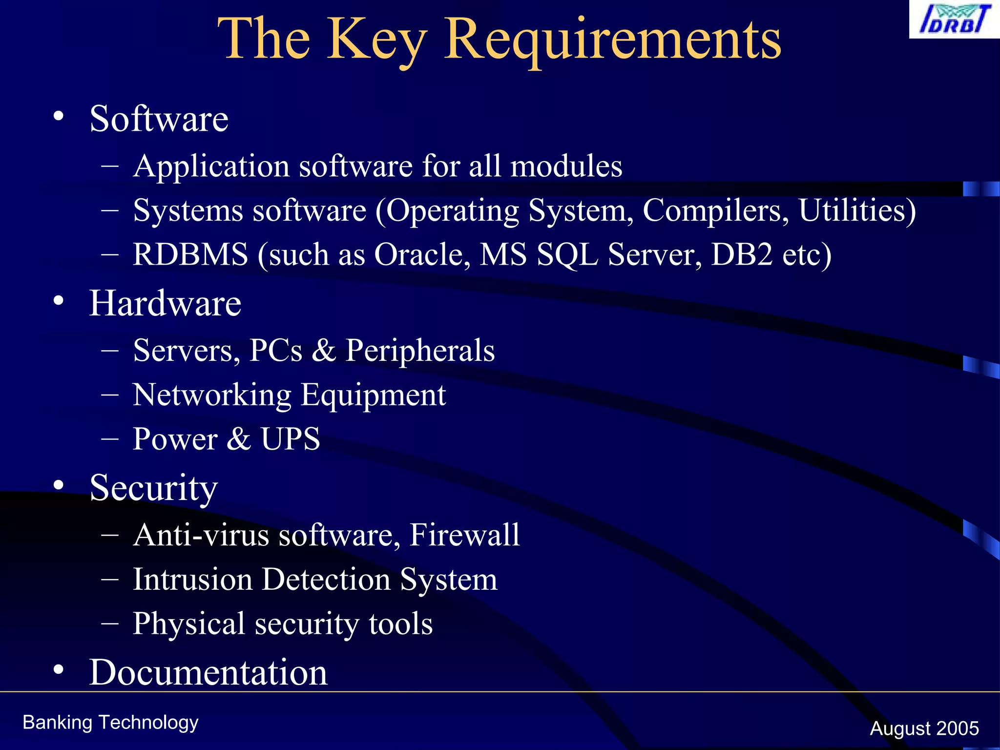 Banking Technology August 2005
The Key Requirements
• Software
– Application software for all modules
– Systems software (Operating System, Compilers, Utilities)
– RDBMS (such as Oracle, MS SQL Server, DB2 etc)
• Hardware
– Servers, PCs & Peripherals
– Networking Equipment
– Power & UPS
• Security
– Anti-virus software, Firewall
– Intrusion Detection System
– Physical security tools
• Documentation
 