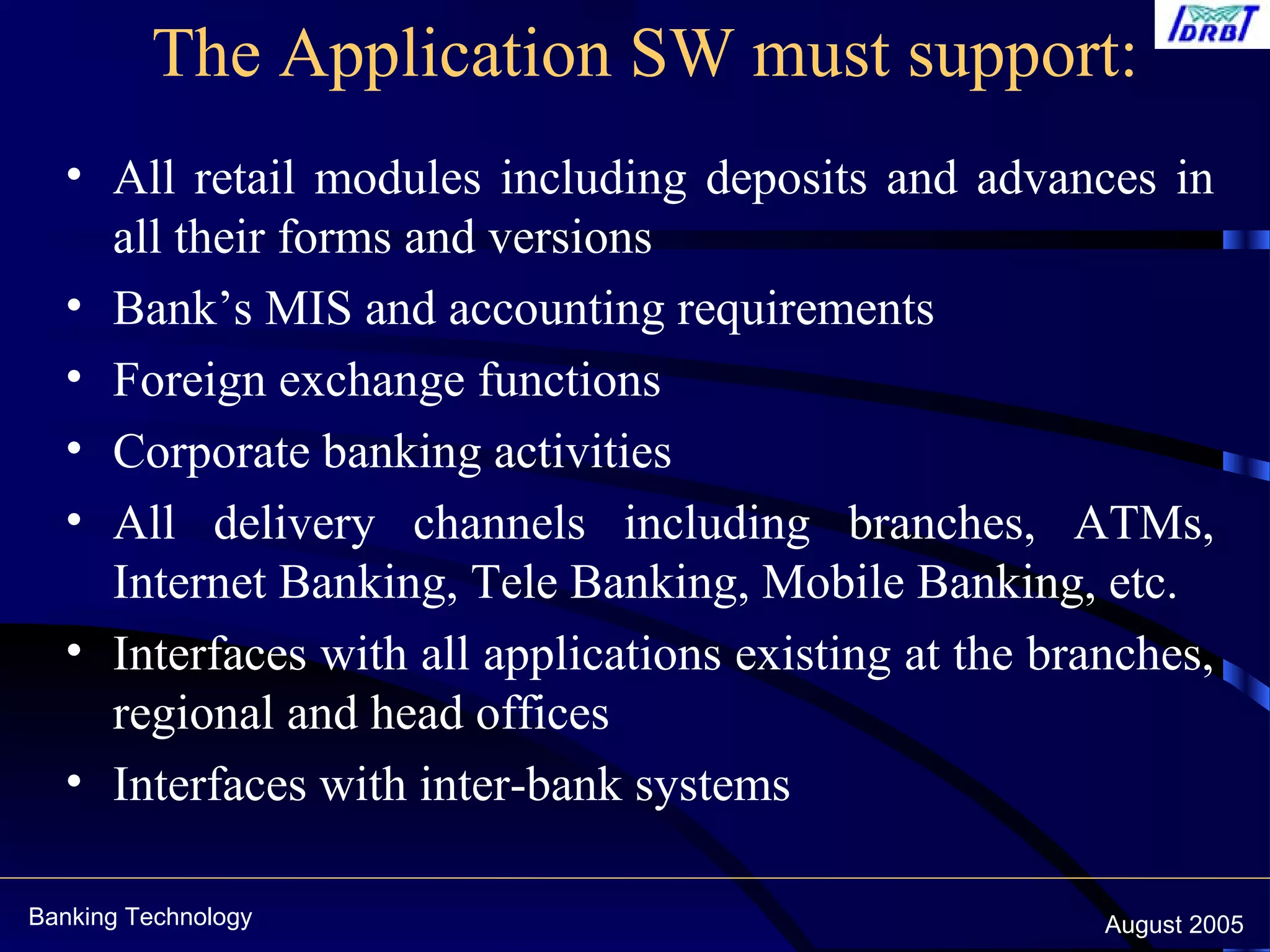 Banking Technology August 2005
The Application SW must support:
• All retail modules including deposits and advances in
all their forms and versions
• Bank’s MIS and accounting requirements
• Foreign exchange functions
• Corporate banking activities
• All delivery channels including branches, ATMs,
Internet Banking, Tele Banking, Mobile Banking, etc.
• Interfaces with all applications existing at the branches,
regional and head offices
• Interfaces with inter-bank systems
 