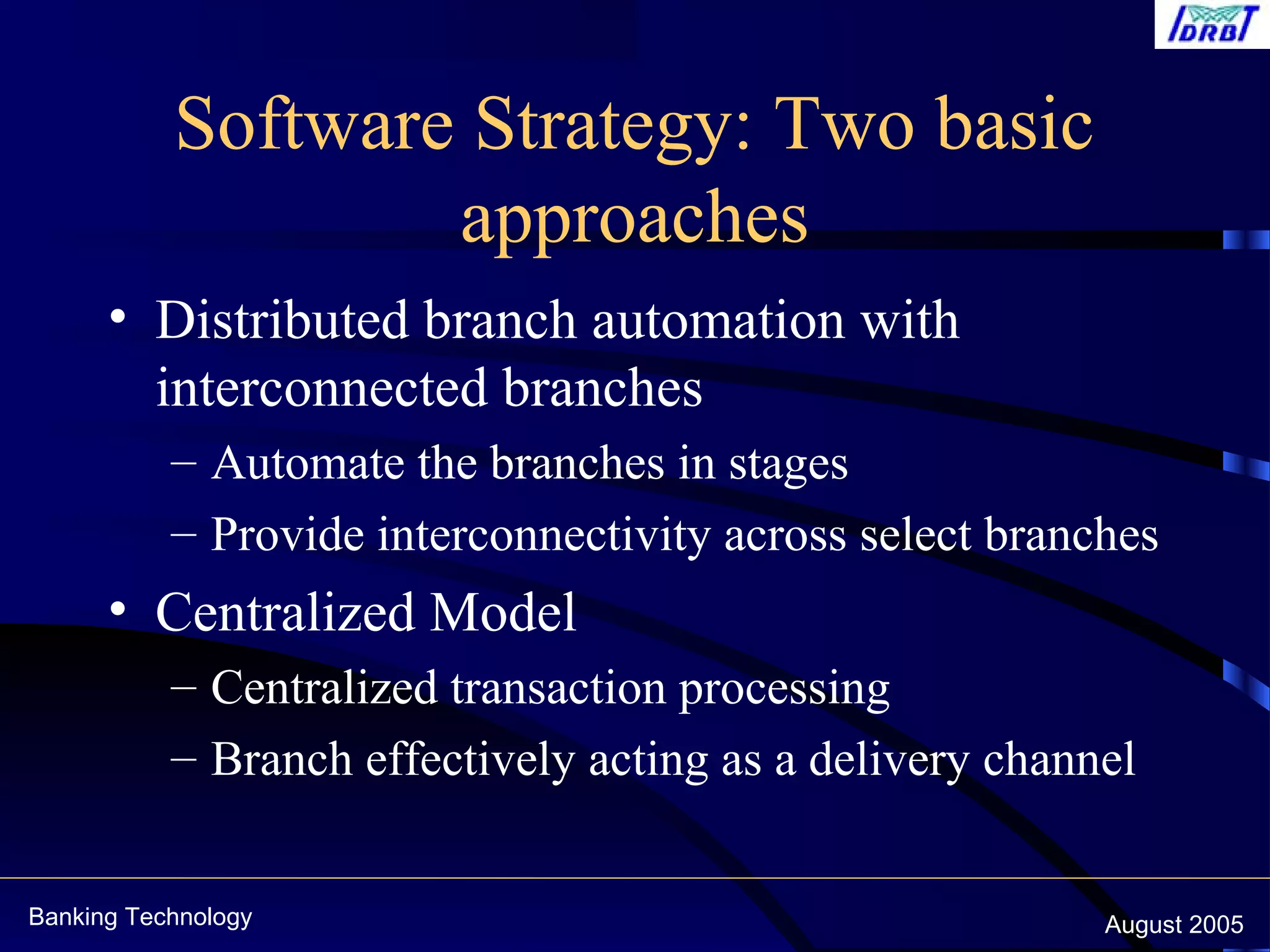 Banking Technology August 2005
Software Strategy: Two basic
approaches
• Distributed branch automation with
interconnected branches
– Automate the branches in stages
– Provide interconnectivity across select branches
• Centralized Model
– Centralized transaction processing
– Branch effectively acting as a delivery channel
 