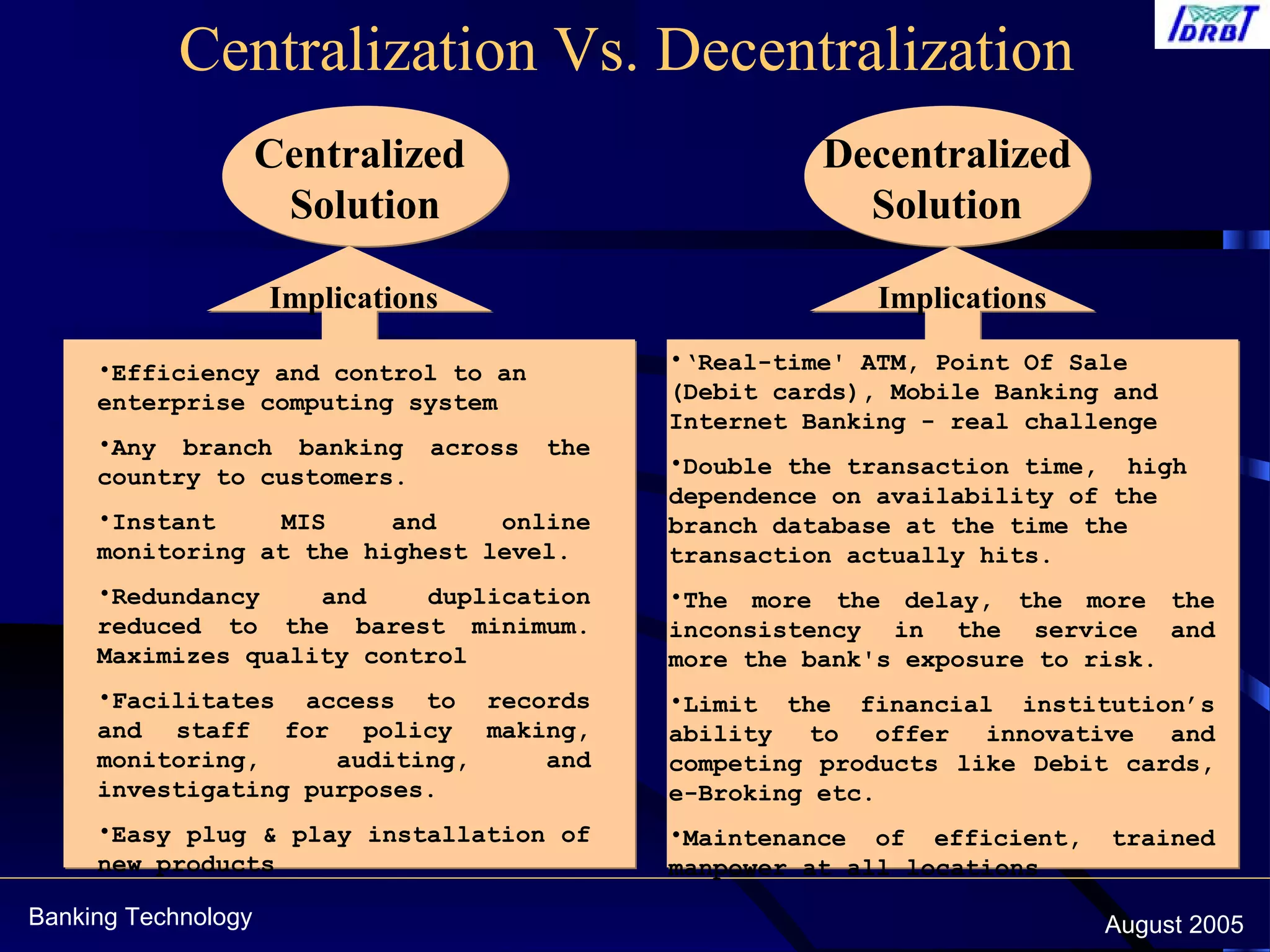 Banking Technology August 2005
Centralization Vs. Decentralization
Centralized
Solution
Centralized
Solution
Decentralized
Solution
Decentralized
Solution
•‘Real-time' ATM, Point Of Sale
(Debit cards), Mobile Banking and
Internet Banking - real challenge
•Double the transaction time, high
dependence on availability of the
branch database at the time the
transaction actually hits.
•The more the delay, the more the
inconsistency in the service and
more the bank's exposure to risk.
•Limit the financial institution’s
ability to offer innovative and
competing products like Debit cards,
e-Broking etc.
•Maintenance of efficient, trained
manpower at all locations
•Efficiency and control to an
enterprise computing system
•Any branch banking across the
country to customers.
•Instant MIS and online
monitoring at the highest level.
•Redundancy and duplication
reduced to the barest minimum.
Maximizes quality control
•Facilitates access to records
and staff for policy making,
monitoring, auditing, and
investigating purposes.
•Easy plug & play installation of
new products
Implications Implications
 