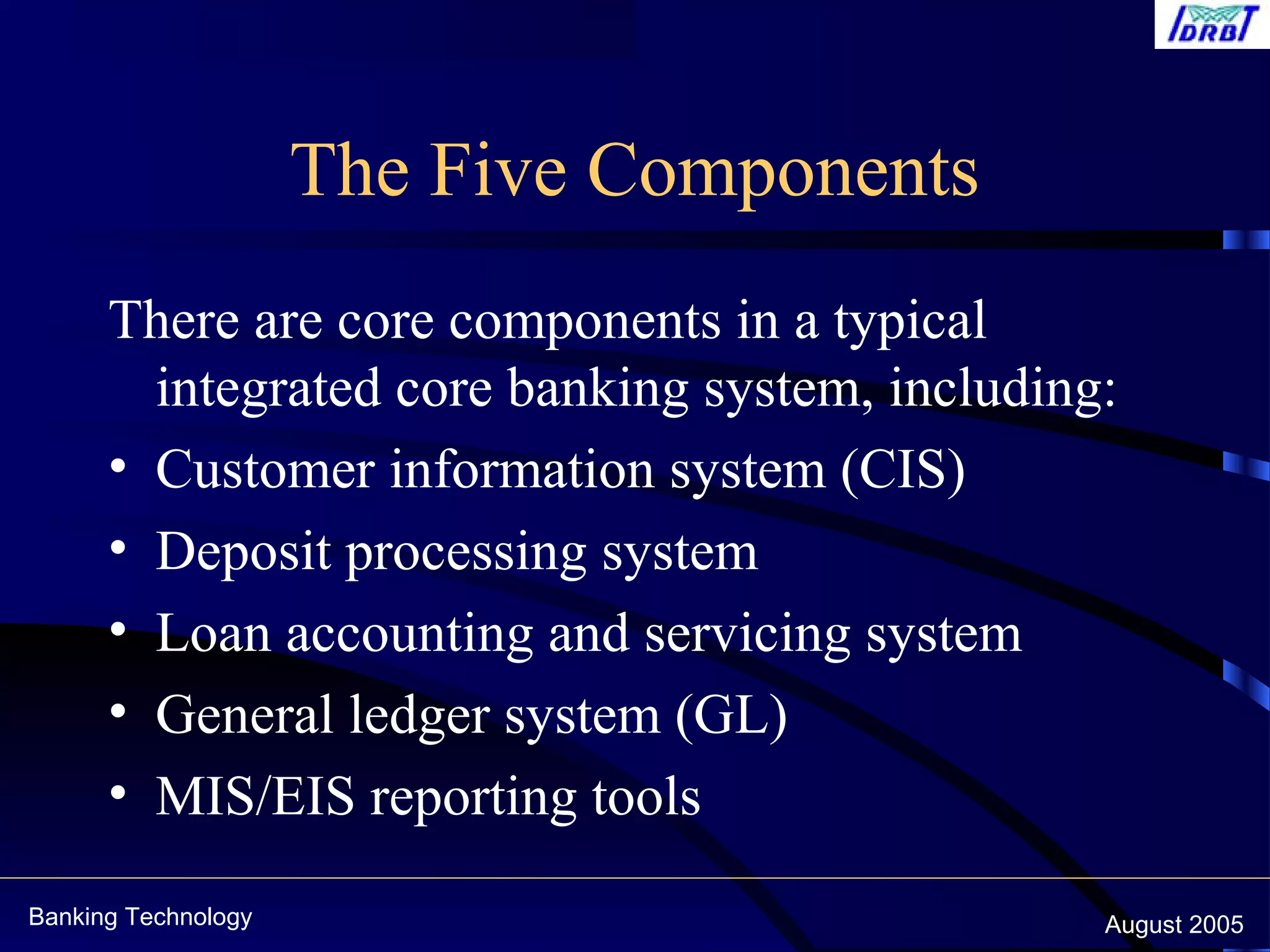 Banking Technology August 2005
The Five Components
There are core components in a typical
integrated core banking system, including:
• Customer information system (CIS)
• Deposit processing system
• Loan accounting and servicing system
• General ledger system (GL)
• MIS/EIS reporting tools
 