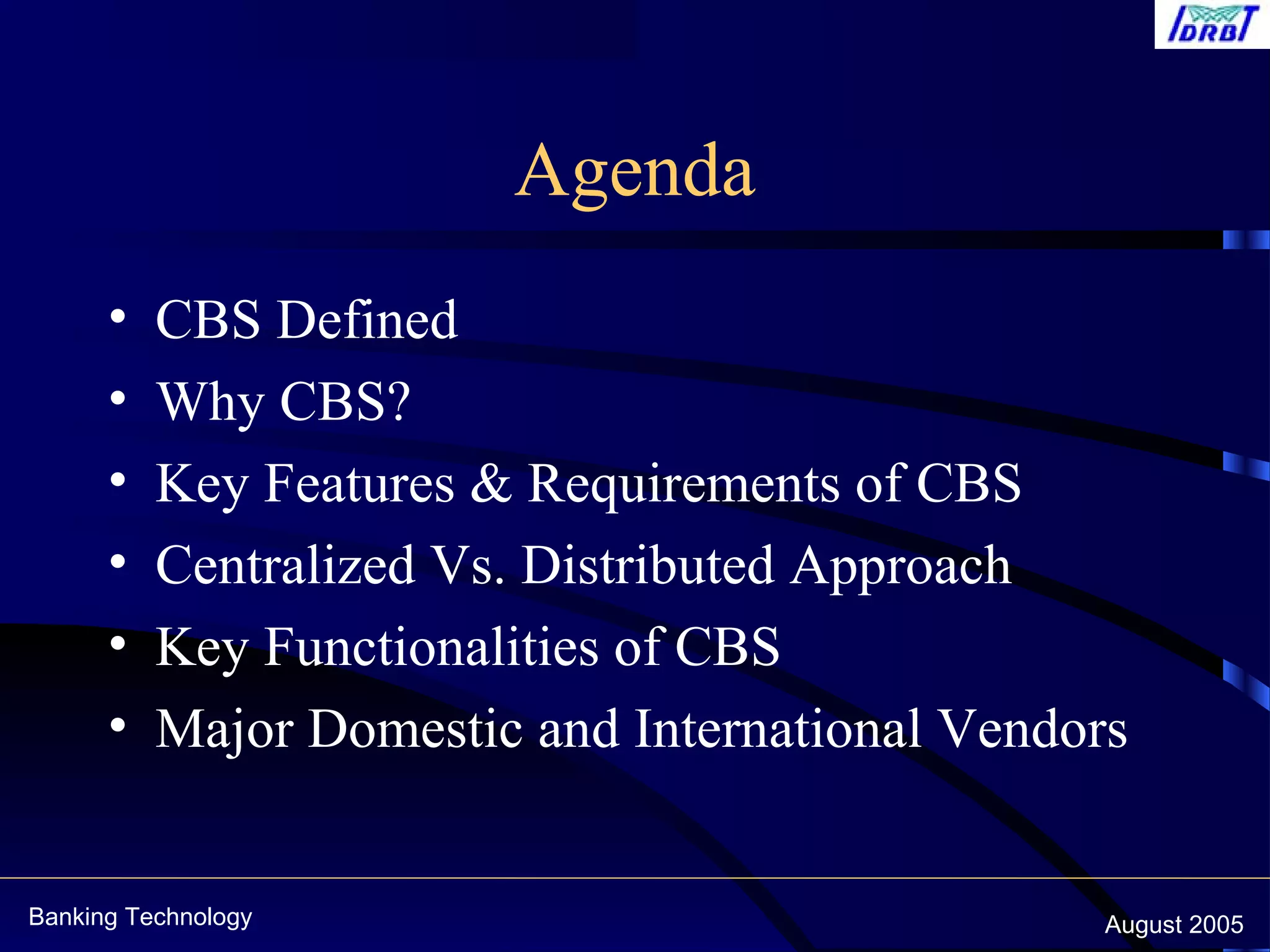 Banking Technology August 2005
Agenda
• CBS Defined
• Why CBS?
• Key Features & Requirements of CBS
• Centralized Vs. Distributed Approach
• Key Functionalities of CBS
• Major Domestic and International Vendors
 
