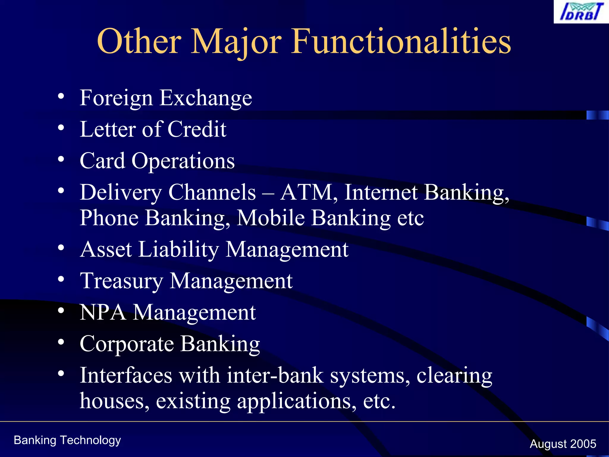 Banking Technology August 2005
Other Major Functionalities
• Foreign Exchange
• Letter of Credit
• Card Operations
• Delivery Channels – ATM, Internet Banking,
Phone Banking, Mobile Banking etc
• Asset Liability Management
• Treasury Management
• NPA Management
• Corporate Banking
• Interfaces with inter-bank systems, clearing
houses, existing applications, etc.
 