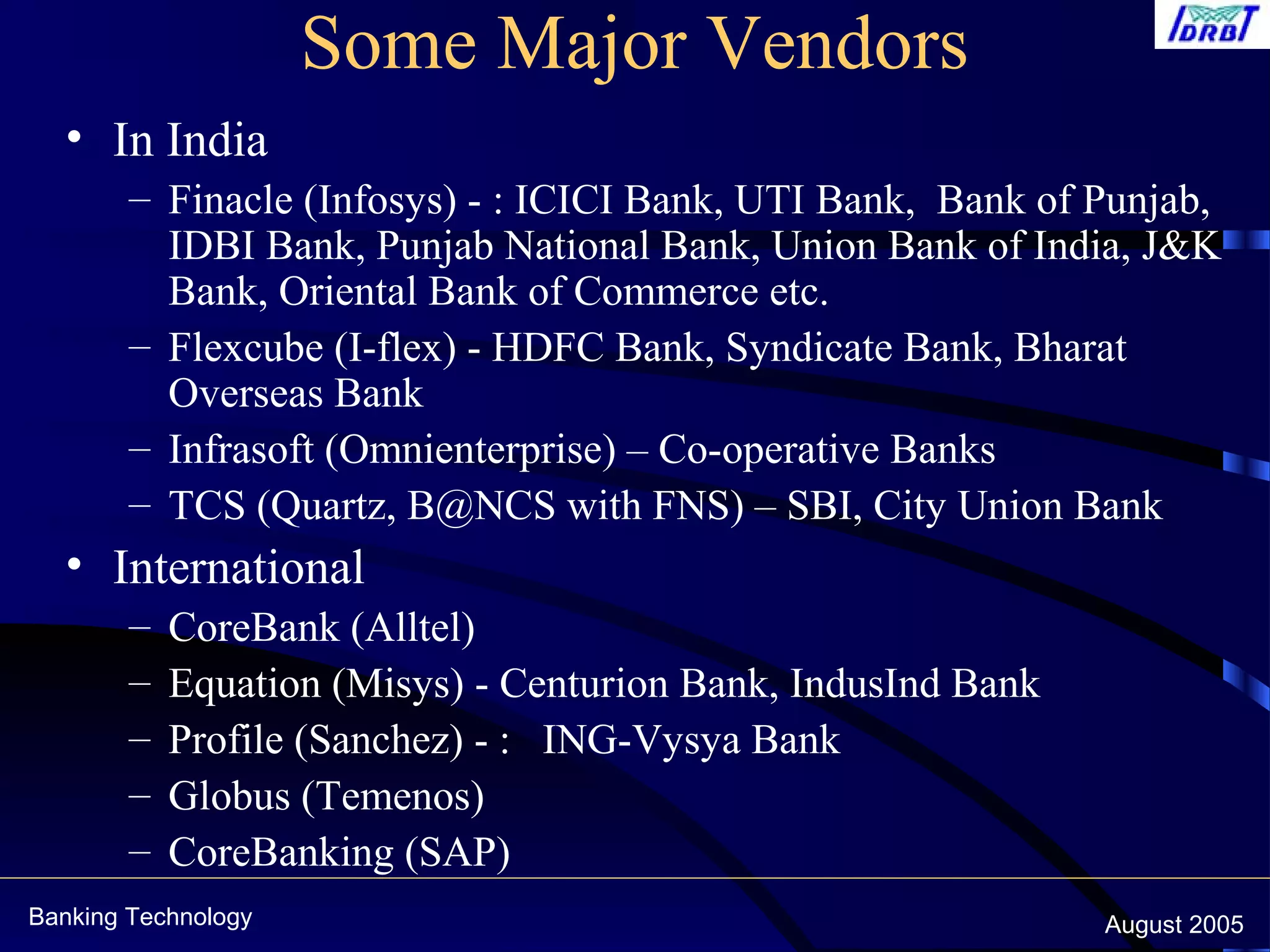 Banking Technology August 2005
Some Major Vendors
• In India
– Finacle (Infosys) - : ICICI Bank, UTI Bank, Bank of Punjab,
IDBI Bank, Punjab National Bank, Union Bank of India, J&K
Bank, Oriental Bank of Commerce etc.
– Flexcube (I-flex) - HDFC Bank, Syndicate Bank, Bharat
Overseas Bank
– Infrasoft (Omnienterprise) – Co-operative Banks
– TCS (Quartz, B@NCS with FNS) – SBI, City Union Bank
• International
– CoreBank (Alltel)
– Equation (Misys) - Centurion Bank, IndusInd Bank
– Profile (Sanchez) - : ING-Vysya Bank
– Globus (Temenos)
– CoreBanking (SAP)
 