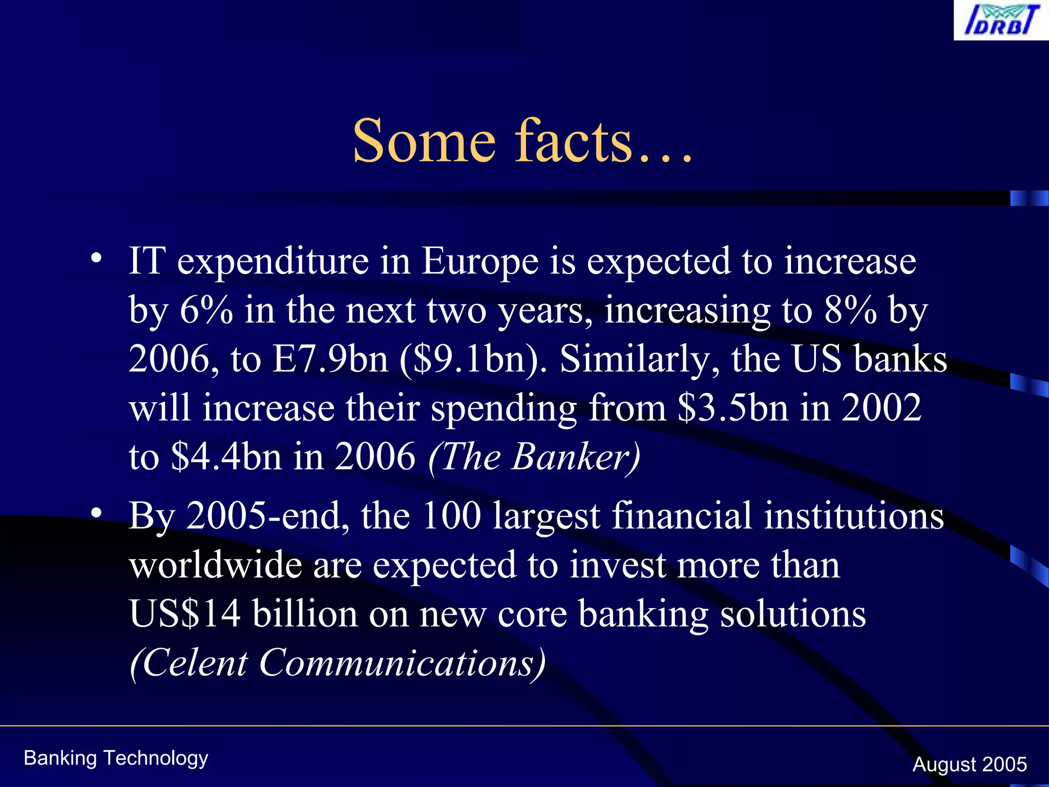 Banking Technology August 2005
Some facts…
• IT expenditure in Europe is expected to increase
by 6% in the next two years, increasing to 8% by
2006, to E7.9bn ($9.1bn). Similarly, the US banks
will increase their spending from $3.5bn in 2002
to $4.4bn in 2006 (The Banker)
• By 2005-end, the 100 largest financial institutions
worldwide are expected to invest more than
US$14 billion on new core banking solutions
(Celent Communications)
 