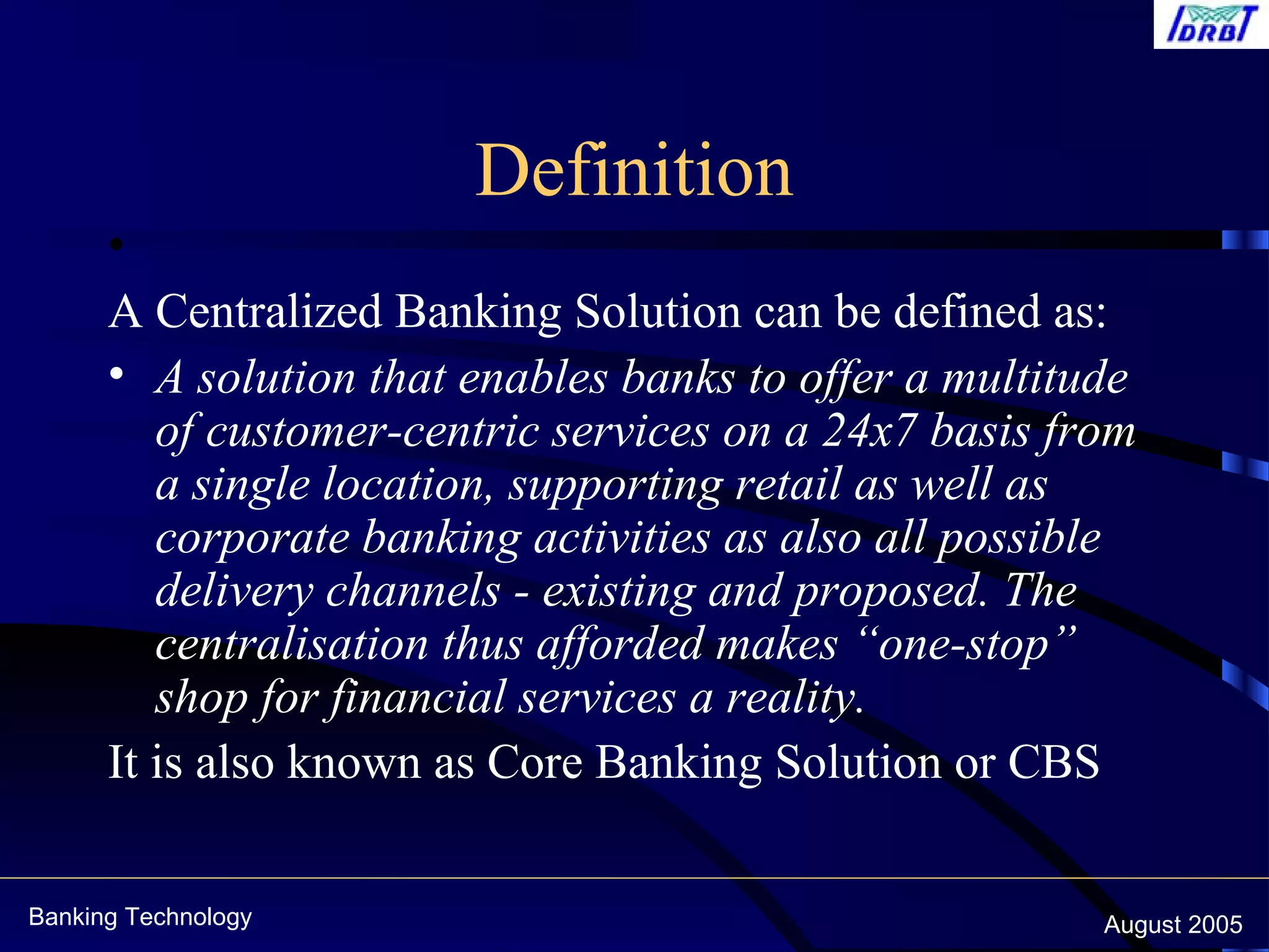 Banking Technology August 2005
Definition
•  
A Centralized Banking Solution can be defined as:
• A solution that enables banks to offer a multitude
of customer-centric services on a 24x7 basis from
a single location, supporting retail as well as
corporate banking activities as also all possible
delivery channels - existing and proposed. The
centralisation thus afforded makes “one-stop”
shop for financial services a reality.
It is also known as Core Banking Solution or CBS
 
