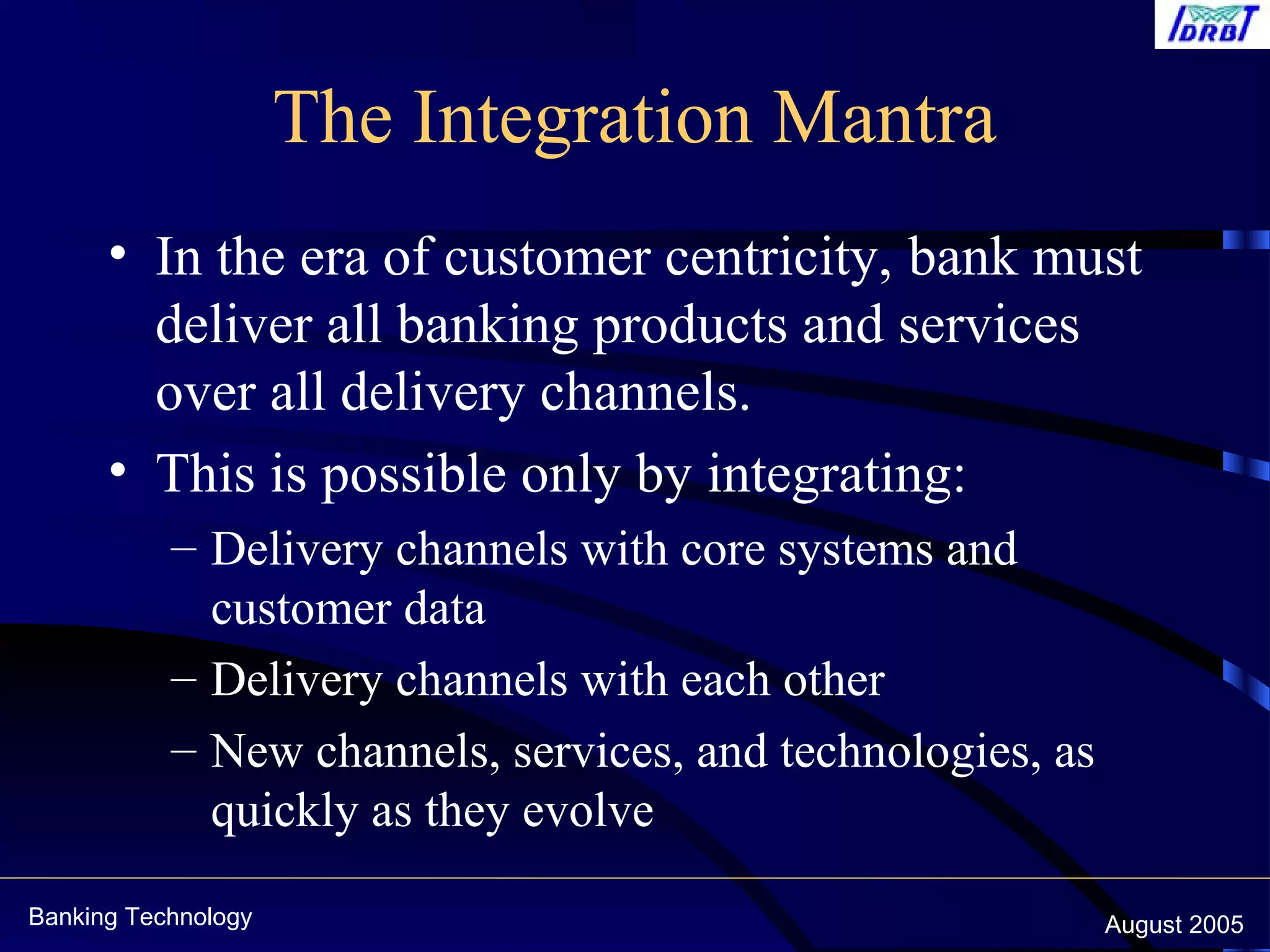 Banking Technology August 2005
The Integration Mantra
• In the era of customer centricity, bank must
deliver all banking products and services
over all delivery channels.
• This is possible only by integrating:
– Delivery channels with core systems and
customer data
– Delivery channels with each other
– New channels, services, and technologies, as
quickly as they evolve
 