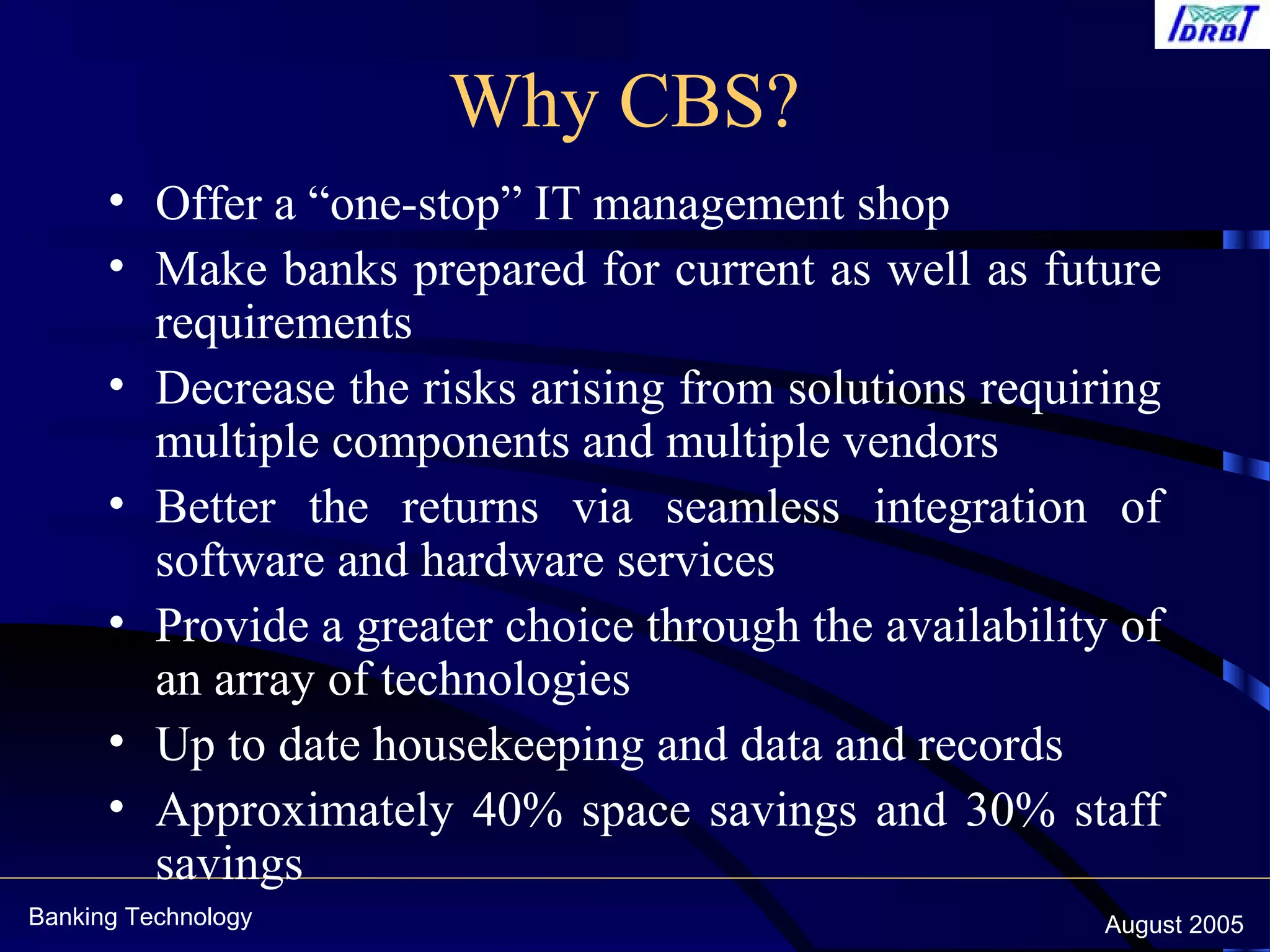 Banking Technology August 2005
Why CBS?
• Offer a “one-stop” IT management shop
• Make banks prepared for current as well as future
requirements
• Decrease the risks arising from solutions requiring
multiple components and multiple vendors
• Better the returns via seamless integration of
software and hardware services
• Provide a greater choice through the availability of
an array of technologies
• Up to date housekeeping and data and records
• Approximately 40% space savings and 30% staff
savings
 