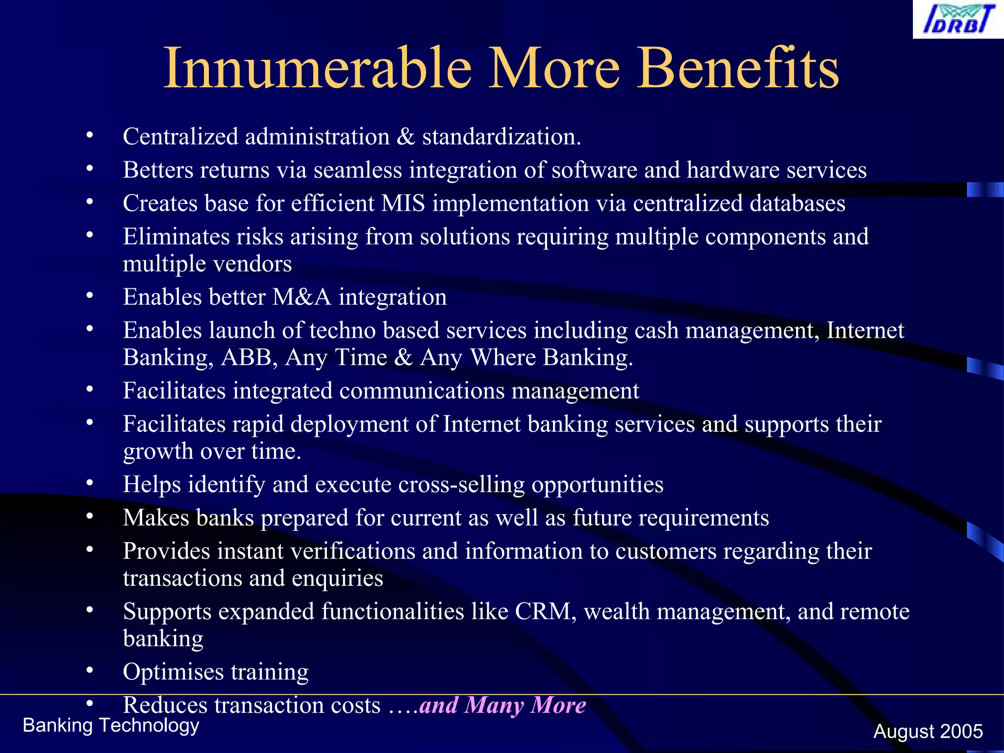 Banking Technology August 2005
Innumerable More Benefits
• Centralized administration & standardization.
• Betters returns via seamless integration of software and hardware services
• Creates base for efficient MIS implementation via centralized databases
• Eliminates risks arising from solutions requiring multiple components and
multiple vendors
• Enables better M&A integration
• Enables launch of techno based services including cash management, Internet
Banking, ABB, Any Time & Any Where Banking.
• Facilitates integrated communications management
• Facilitates rapid deployment of Internet banking services and supports their
growth over time.
• Helps identify and execute cross-selling opportunities
• Makes banks prepared for current as well as future requirements
• Provides instant verifications and information to customers regarding their
transactions and enquiries
• Supports expanded functionalities like CRM, wealth management, and remote
banking
• Optimises training
• Reduces transaction costs ….and Many More
 