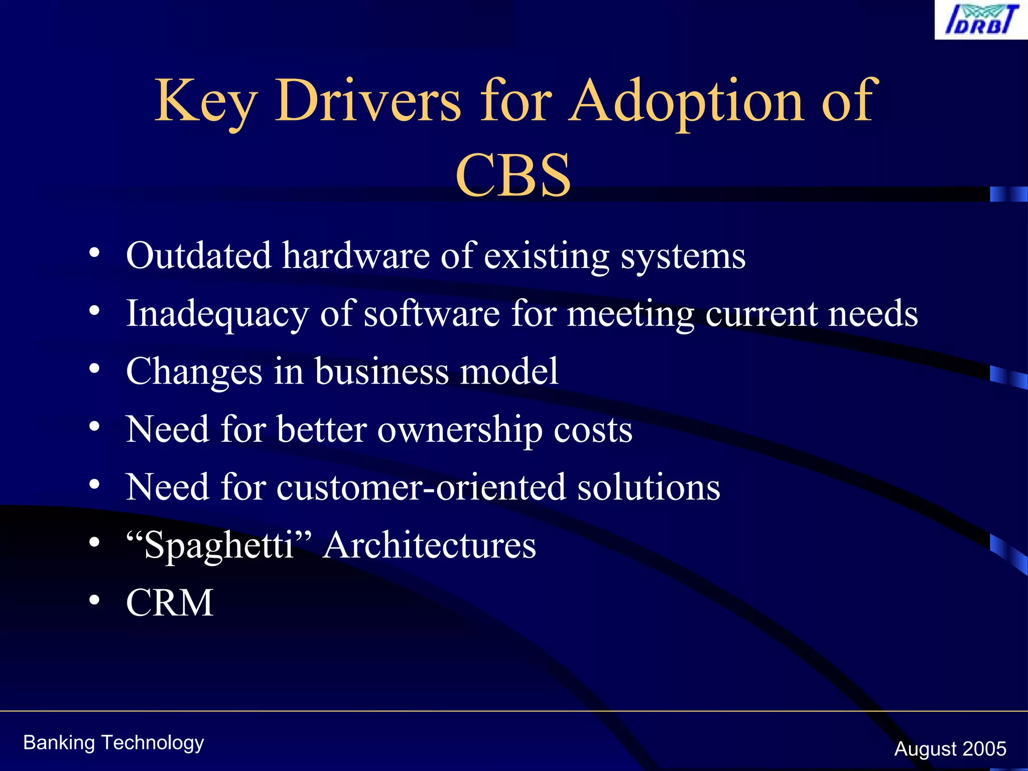 Banking Technology August 2005
Key Drivers for Adoption of
CBS
• Outdated hardware of existing systems
• Inadequacy of software for meeting current needs
• Changes in business model
• Need for better ownership costs
• Need for customer-oriented solutions
• “Spaghetti” Architectures
• CRM
 