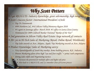 Why Scott Petters
• I get RESULTS: Industry knowledge, great salesmanship, high integrity
• Scott’s Success factor: International President’s Circle
    –   Top 2% Nationwide
    –   #99 Northern Cal., #42 Silicon Valley/Monterey Region 2010
    –   #1 agent in Saratoga office- March 2010: #1 office in Santa Clara County
    –   Nominated for 2009 Coldwell Banker National “Rookie of the Year”
• 2nd generation in Silicon Valley Real Estate: large network of contacts
• 20+ yrs in Hi-Tech Sales & Marketing (Retail, Online Retail, Worldwide)
    – Top Sales awards at Acer, Adaptec, Apple/ Top Marketing awards at Acer, Adaptec
• Product Knowledge/ Sales & Marketing savvy:
    – Very knowledgeable of South Bay market, home building process, R.E. Industry
    – Proven Marketing plans drive high “eye and foot traffic” + print/ web components
    – Strong Sales skills and Negotiating tactics:
         • Increases the potential for multiple offers and higher sale price
         • Also leads to 1) RESULTS, and 2) a smoother Close of Escrow process
 