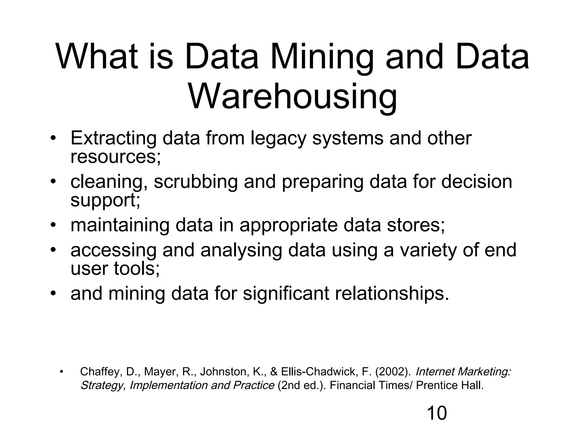 What is Data Mining and Data
        Warehousing
• Extracting data from legacy systems and other
  resources;
• cleaning, scrubbing and preparing data for decision
  support;
• maintaining data in appropriate data stores;
• accessing and analysing data using a variety of end
  user tools;
• and mining data for significant relationships.


 •   Chaffey, D., Mayer, R., Johnston, K., & Ellis-Chadwick, F. (2002). Internet Marketing:
     Strategy, Implementation and Practice (2nd ed.). Financial Times/ Prentice Hall.

                                                                          10
 