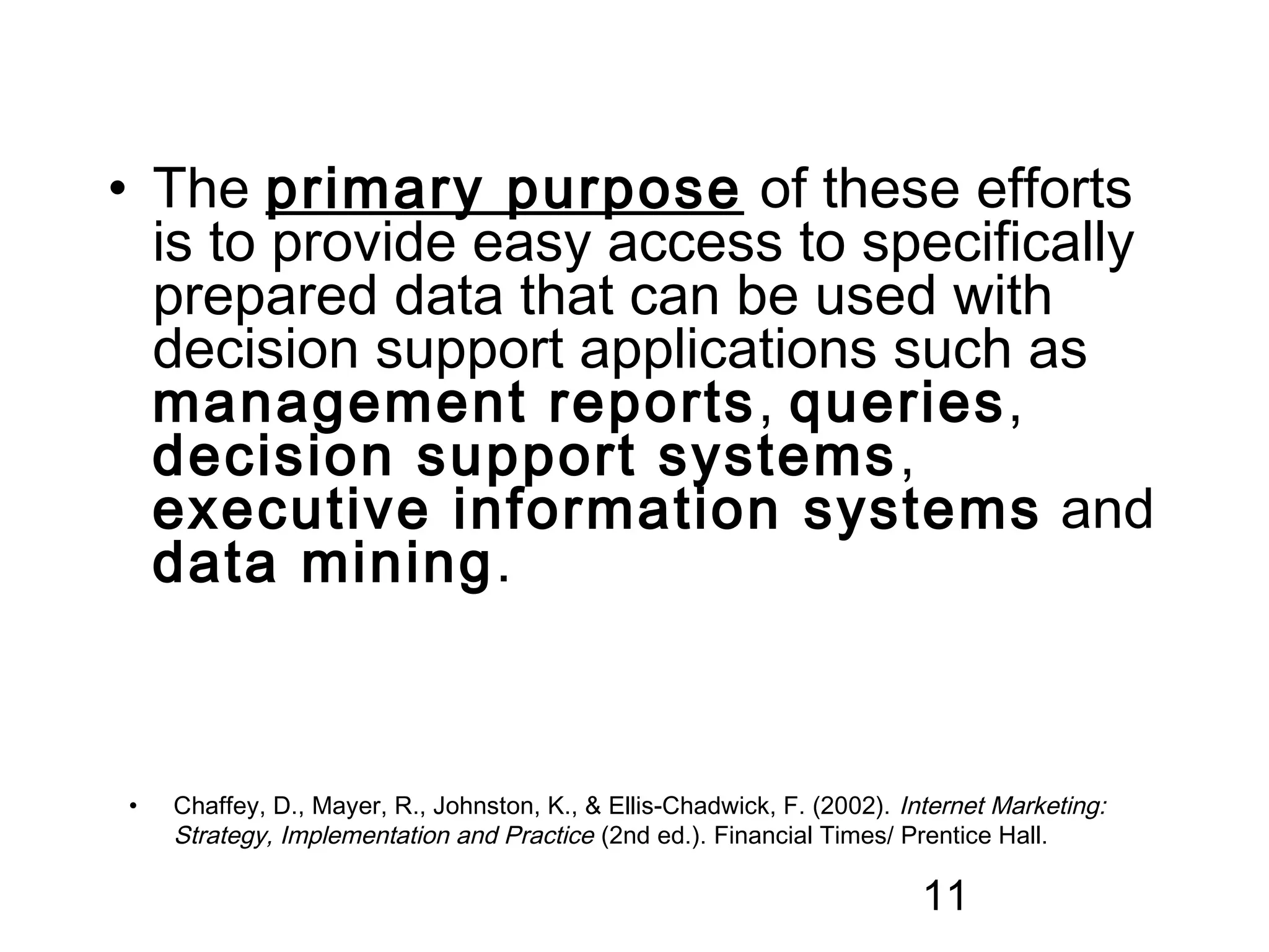 • The primary purpose of these efforts
  is to provide easy access to specifically
  prepared data that can be used with
  decision support applications such as
  management reports, queries,
  decision support systems ,
  executive information systems and
  data mining.



•   Chaffey, D., Mayer, R., Johnston, K., & Ellis-Chadwick, F. (2002). Internet Marketing:
    Strategy, Implementation and Practice (2nd ed.). Financial Times/ Prentice Hall.

                                                                         11
 