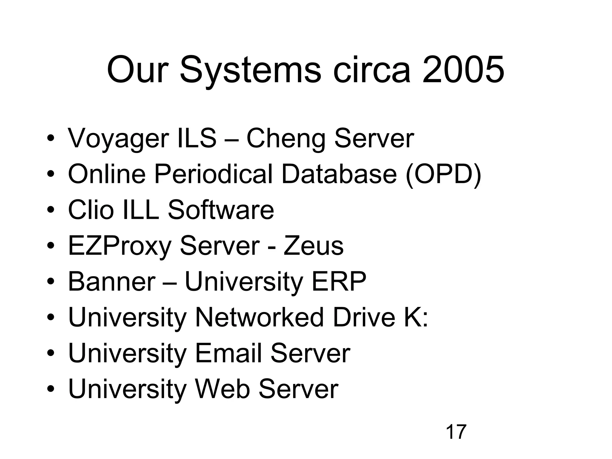 Our Systems circa 2005
•   Voyager ILS – Cheng Server
•   Online Periodical Database (OPD)
•   Clio ILL Software
•   EZProxy Server - Zeus
•   Banner – University ERP
•   University Networked Drive K:
•   University Email Server
•   University Web Server
                                 17
 