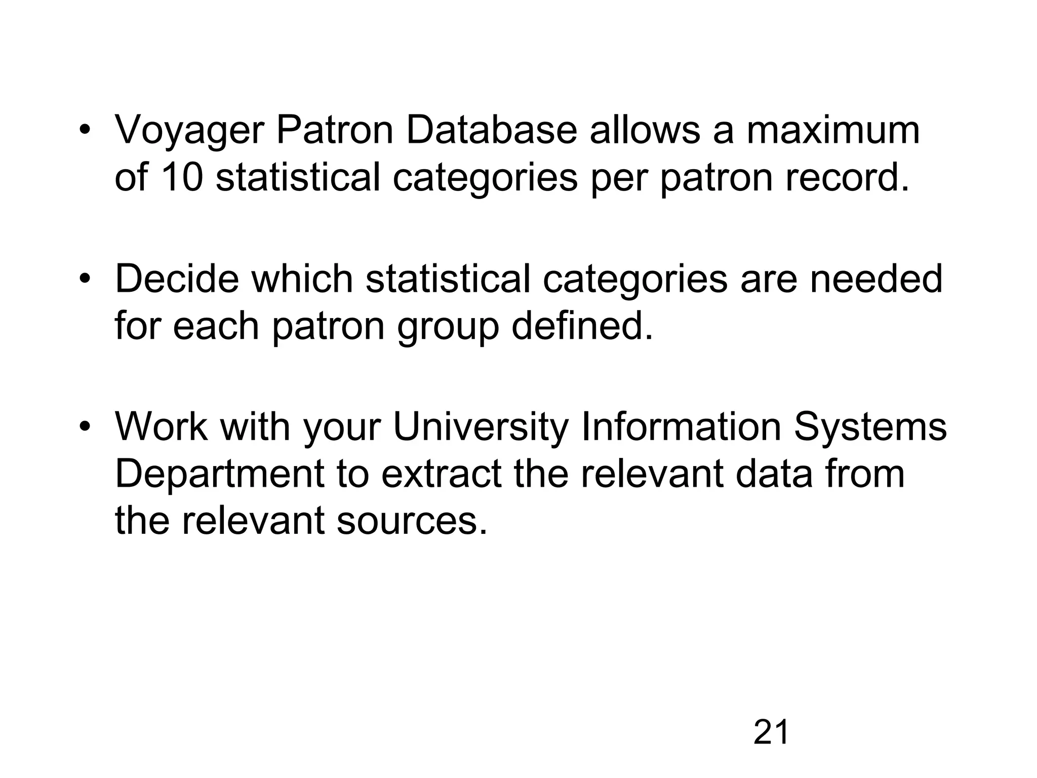 • Voyager Patron Database allows a maximum
  of 10 statistical categories per patron record.

• Decide which statistical categories are needed
  for each patron group defined.

• Work with your University Information Systems
  Department to extract the relevant data from
  the relevant sources.




                                       21
 