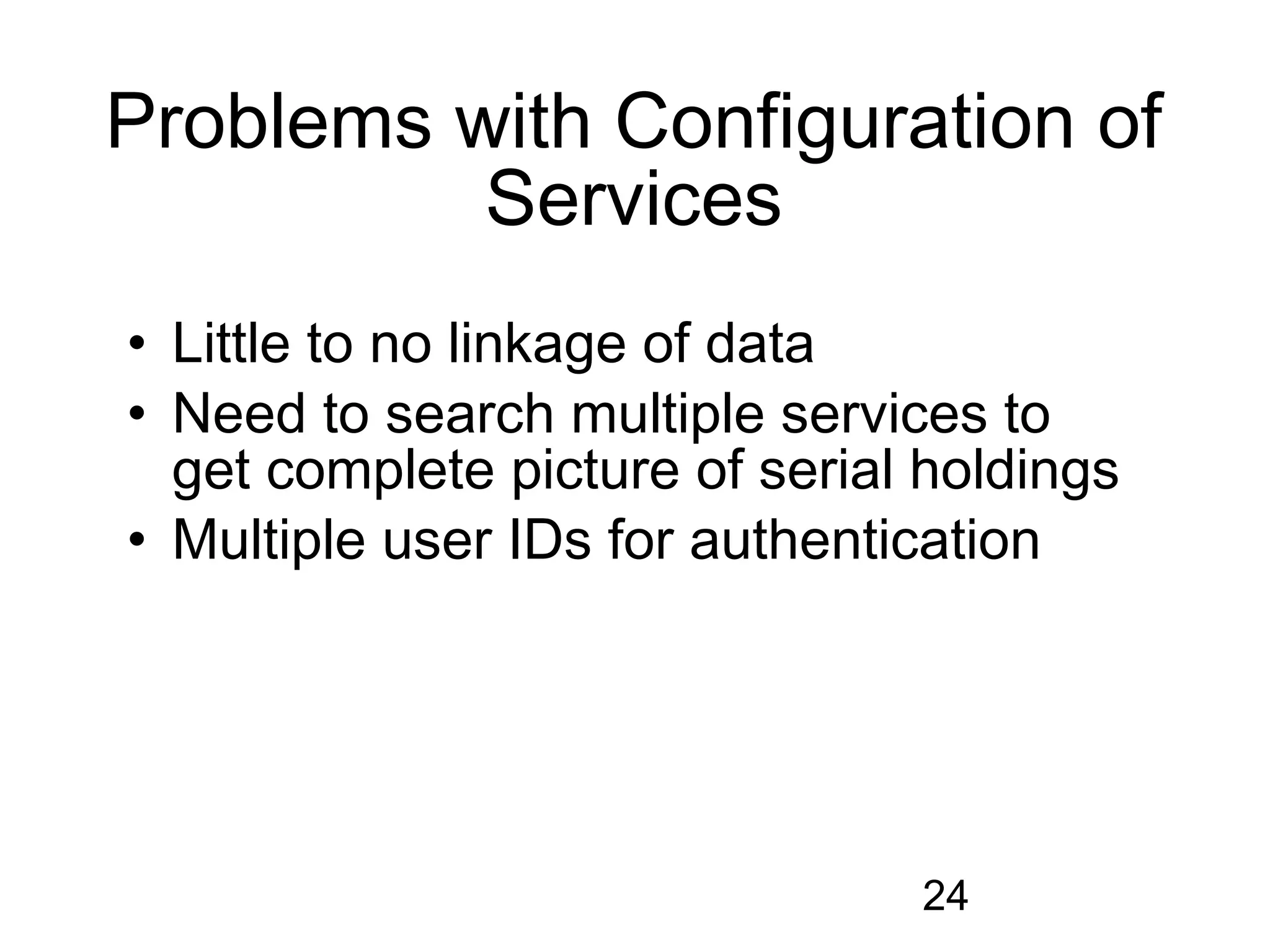 Problems with Configuration of
          Services
• Little to no linkage of data
• Need to search multiple services to
  get complete picture of serial holdings
• Multiple user IDs for authentication




                                24
 