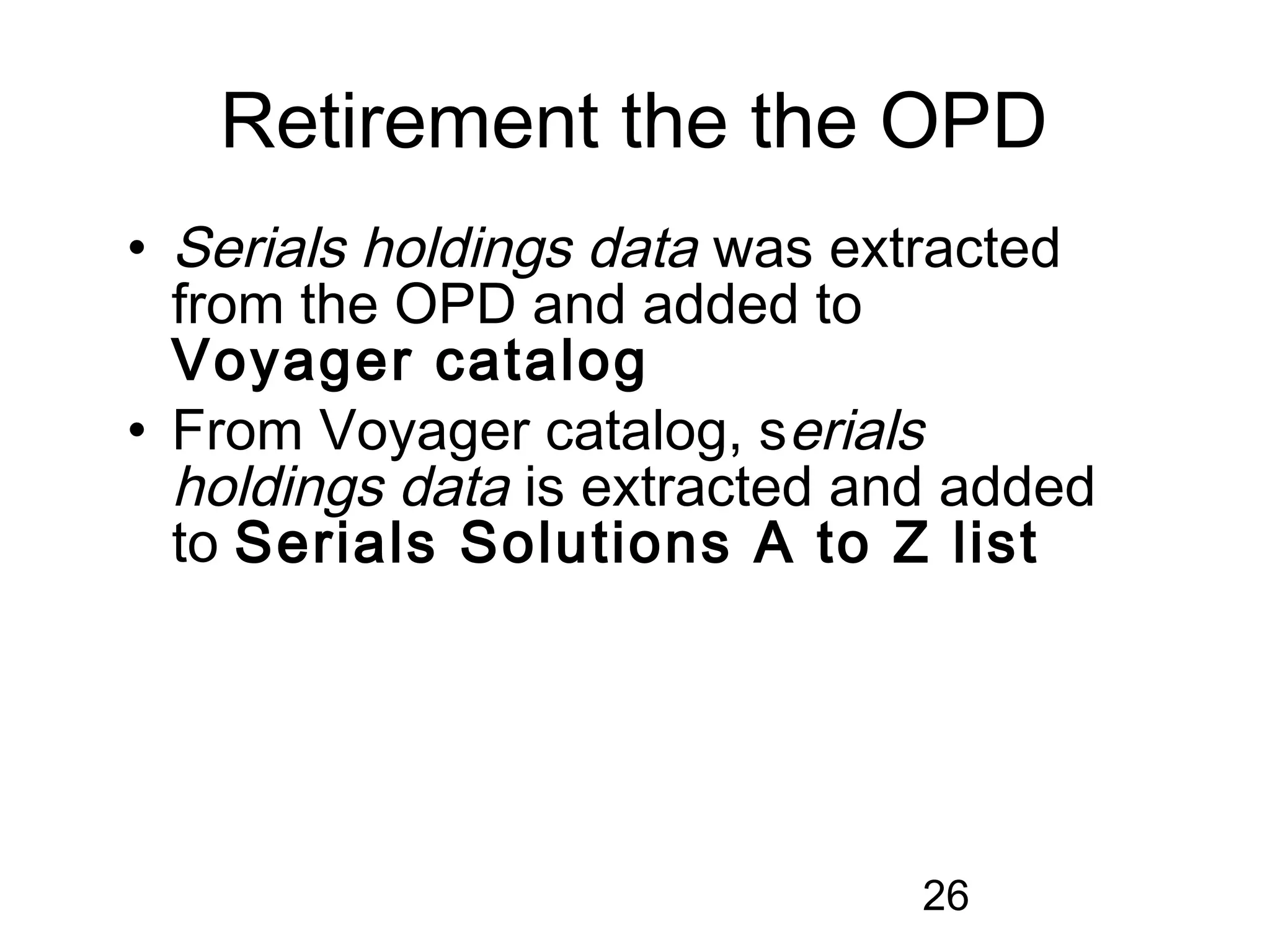 Retirement the the OPD
• Serials holdings data was extracted
  from the OPD and added to
  Voyager catalog
• From Voyager catalog, serials
  holdings data is extracted and added
  to Serials Solutions A to Z list




                               26
 