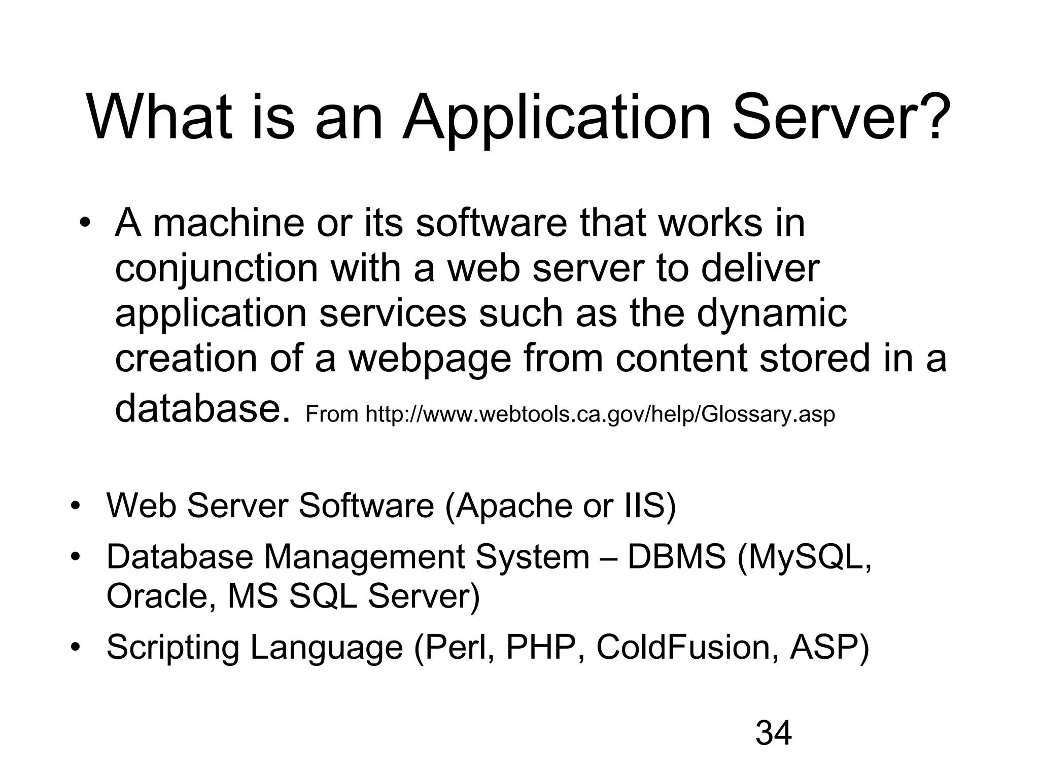 What is an Application Server?
• A machine or its software that works in
  conjunction with a web server to deliver
  application services such as the dynamic
  creation of a webpage from content stored in a
  database. From http://www.webtools.ca.gov/help/Glossary.asp

• Web Server Software (Apache or IIS)
• Database Management System – DBMS (MySQL,
  Oracle, MS SQL Server)
• Scripting Language (Perl, PHP, ColdFusion, ASP)

                                               34
 