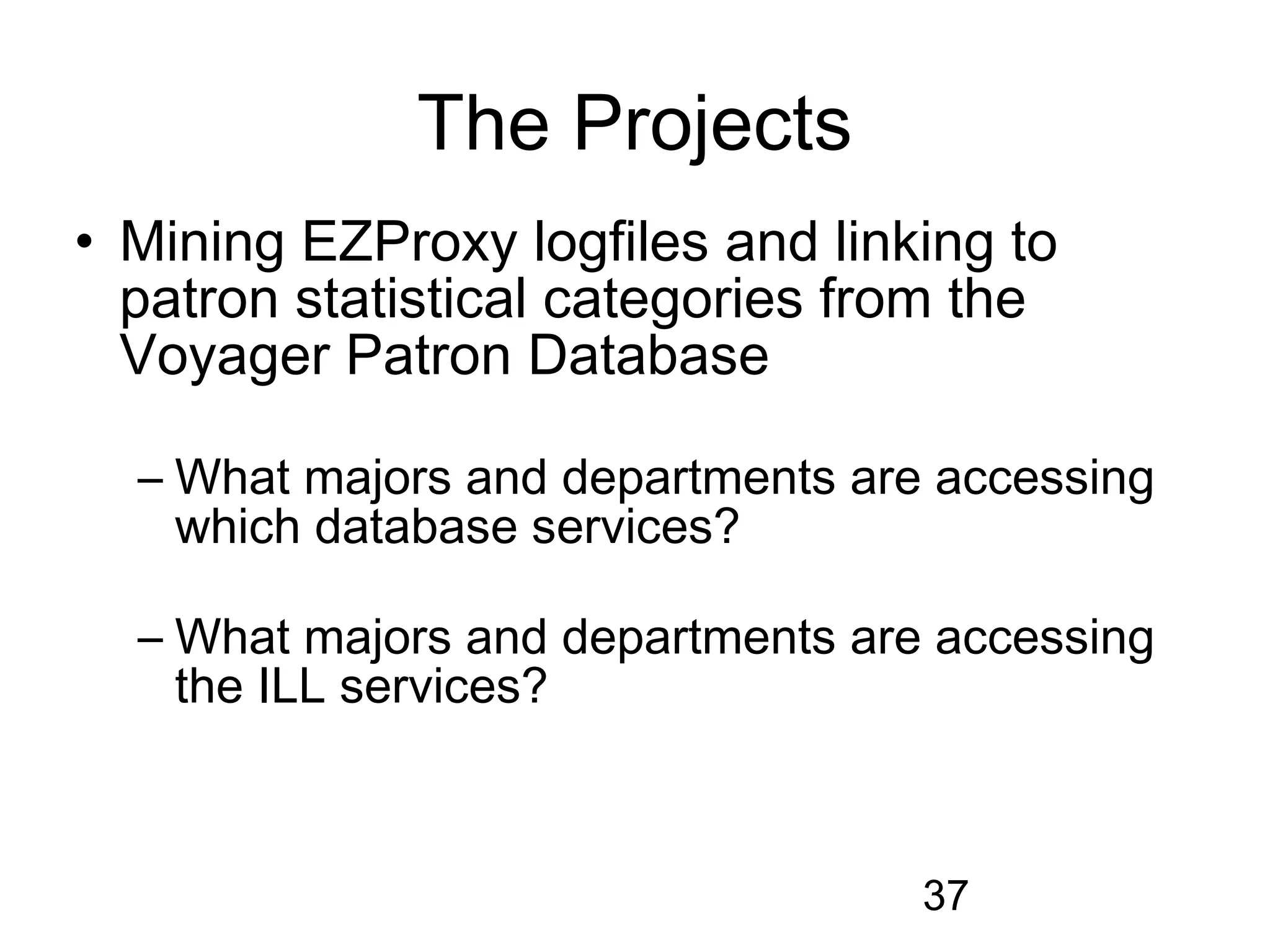 The Projects
• Mining EZProxy logfiles and linking to
  patron statistical categories from the
  Voyager Patron Database

  – What majors and departments are accessing
    which database services?

  – What majors and departments are accessing
    the ILL services?



                                   37
 