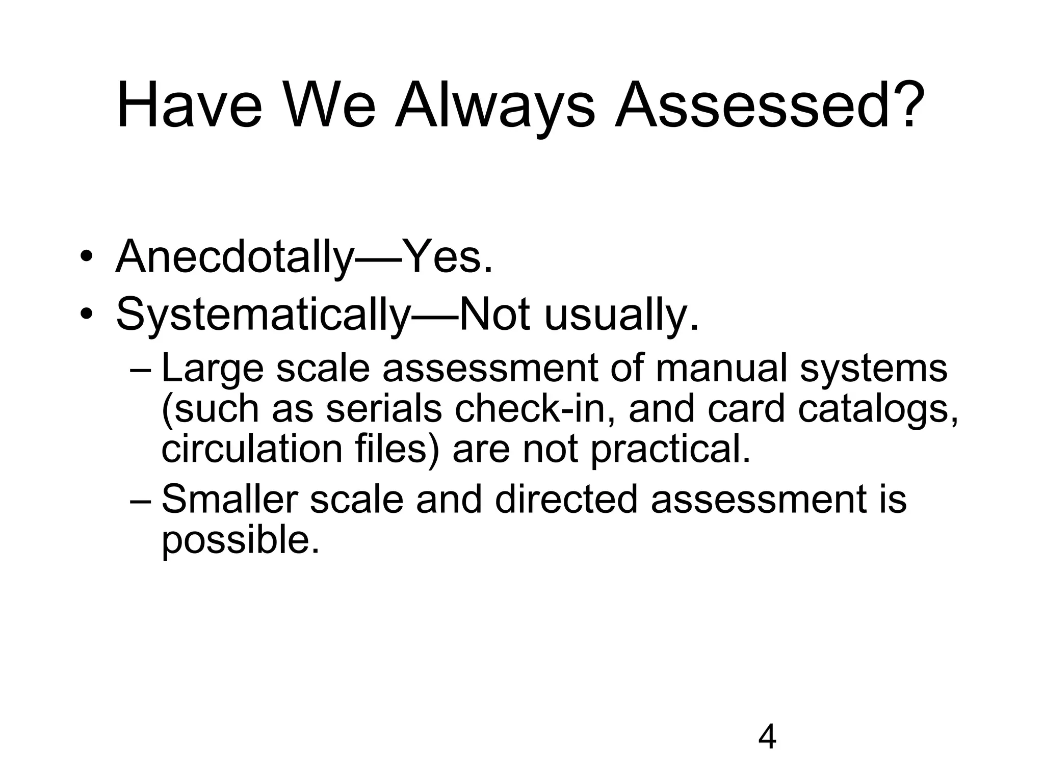 Have We Always Assessed?

• Anecdotally—Yes.
• Systematically—Not usually.
  – Large scale assessment of manual systems
    (such as serials check-in, and card catalogs,
    circulation files) are not practical.
  – Smaller scale and directed assessment is
    possible.



                                     4
 