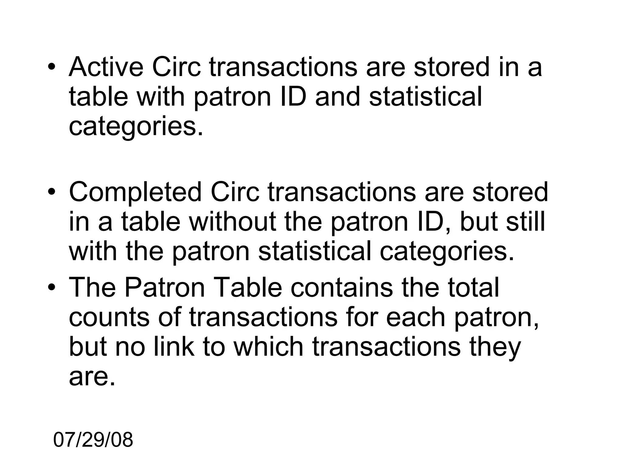 • Active Circ transactions are stored in a
  table with patron ID and statistical
  categories.

• Completed Circ transactions are stored
  in a table without the patron ID, but still
  with the patron statistical categories.
• The Patron Table contains the total
  counts of transactions for each patron,
  but no link to which transactions they
  are.

07/29/08
 