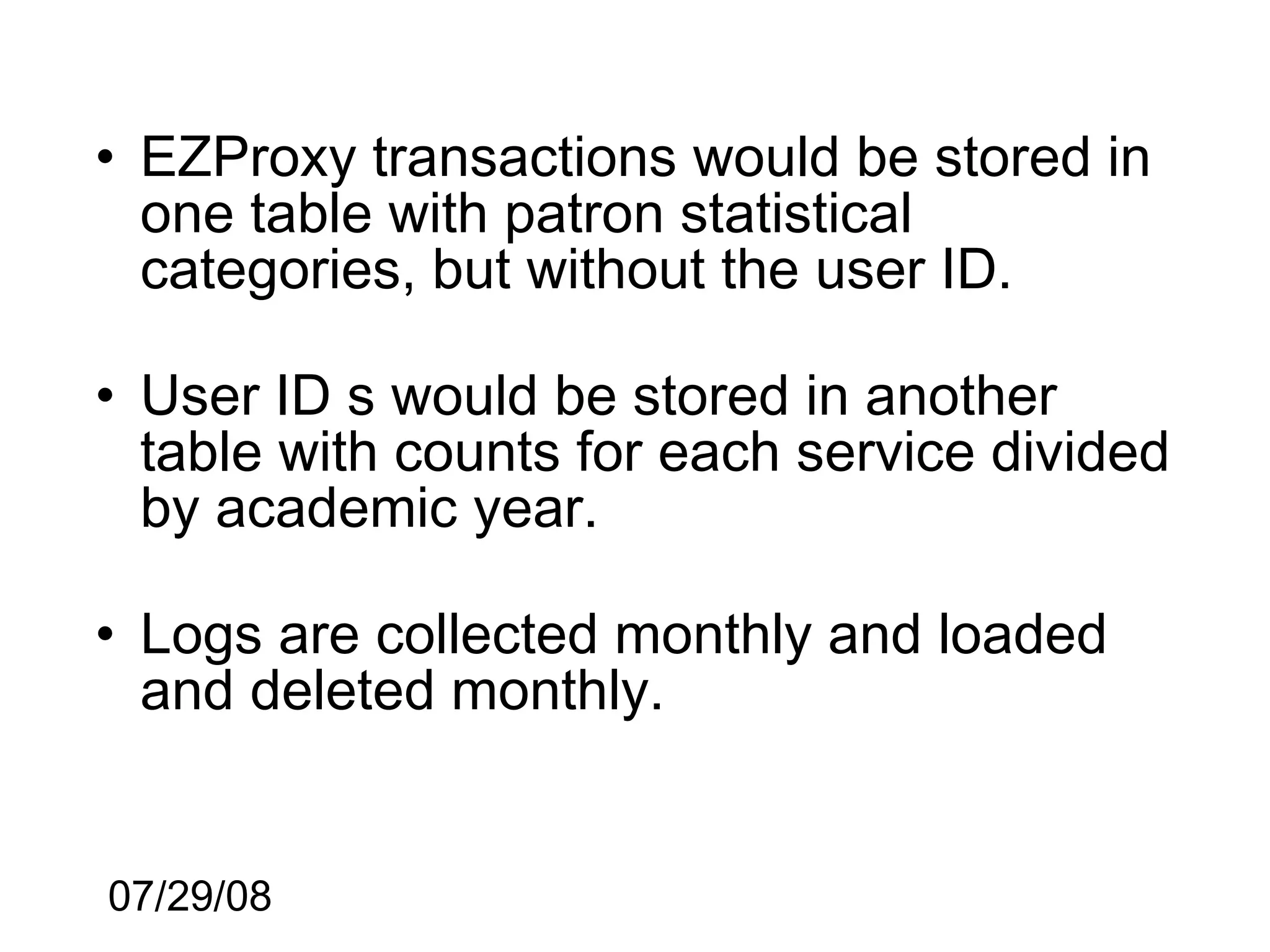 • EZProxy transactions would be stored in
  one table with patron statistical
  categories, but without the user ID.

• User ID s would be stored in another
  table with counts for each service divided
  by academic year.

• Logs are collected monthly and loaded
  and deleted monthly.


07/29/08
 