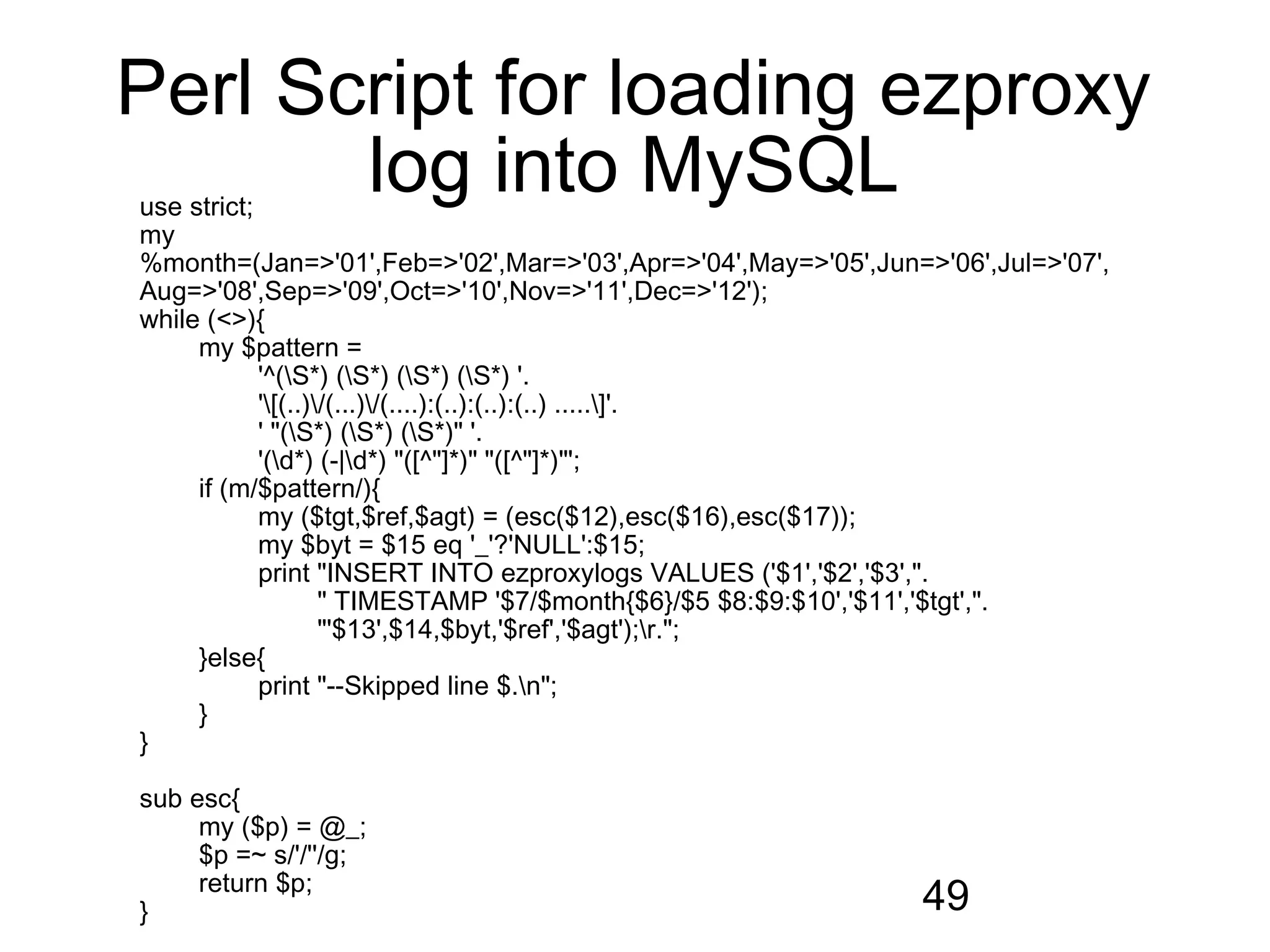Perl Script for loading ezproxy
       log into MySQL
use strict;
my
%month=(Jan=>'01',Feb=>'02',Mar=>'03',Apr=>'04',May=>'05',Jun=>'06',Jul=>'07',
Aug=>'08',Sep=>'09',Oct=>'10',Nov=>'11',Dec=>'12');
while (<>){
     my $pattern =
            '^(S*) (S*) (S*) (S*) '.
            '[(..)/(...)/(....):(..):(..):(..) .....]'.
            ' "(S*) (S*) (S*)" '.
            '(d*) (-|d*) "([^"]*)" "([^"]*)"';
     if (m/$pattern/){
            my ($tgt,$ref,$agt) = (esc($12),esc($16),esc($17));
            my $byt = $15 eq '_'?'NULL':$15;
            print "INSERT INTO ezproxylogs VALUES ('$1','$2','$3',".
                    " TIMESTAMP '$7/$month{$6}/$5 $8:$9:$10','$11','$tgt',".
                    "'$13',$14,$byt,'$ref','$agt');r.";
     }else{
            print "--Skipped line $.n";
     }
}

sub esc{
     my ($p) = @_;
     $p =~ s/'/''/g;
     return $p;
}                                                             49
 