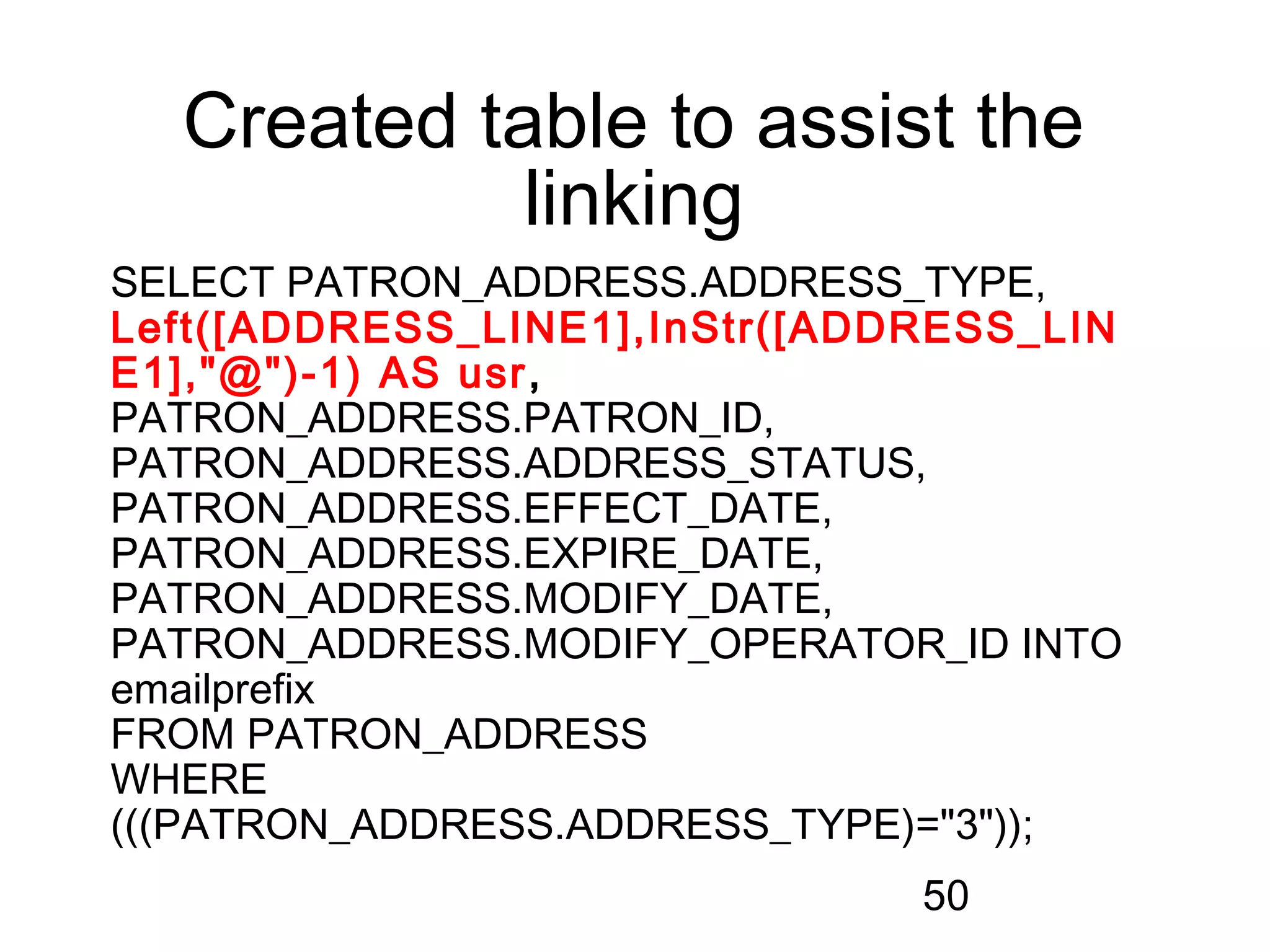 Created table to assist the
            linking
SELECT PATRON_ADDRESS.ADDRESS_TYPE,
Left([ADDRESS_LINE1],InStr([ADDRESS_LIN
E1],"@")-1) AS usr ,
PATRON_ADDRESS.PATRON_ID,
PATRON_ADDRESS.ADDRESS_STATUS,
PATRON_ADDRESS.EFFECT_DATE,
PATRON_ADDRESS.EXPIRE_DATE,
PATRON_ADDRESS.MODIFY_DATE,
PATRON_ADDRESS.MODIFY_OPERATOR_ID INTO
emailprefix
FROM PATRON_ADDRESS
WHERE
(((PATRON_ADDRESS.ADDRESS_TYPE)="3"));
                               50
 