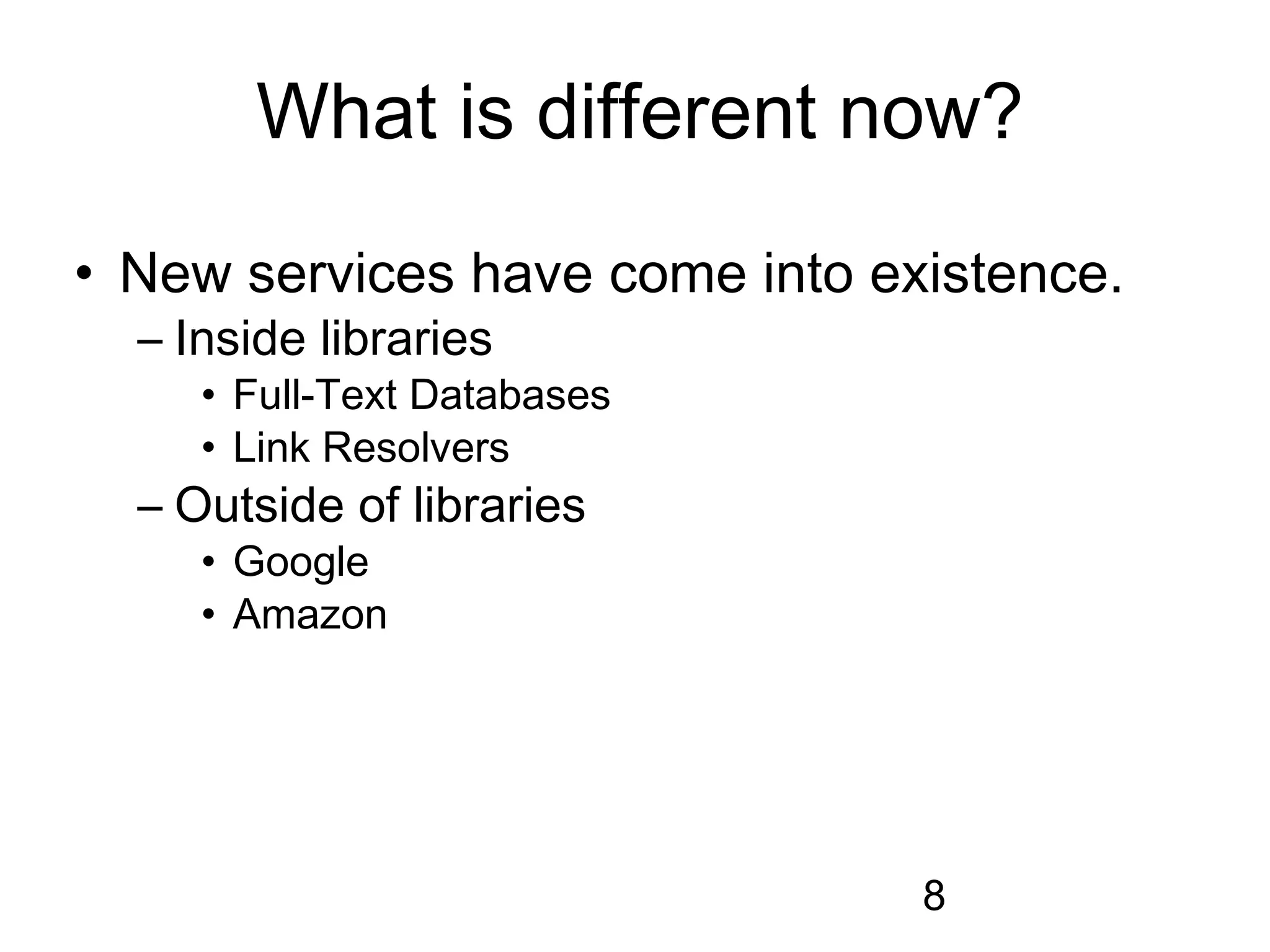 What is different now?
• New services have come into existence.
  – Inside libraries
     • Full-Text Databases
     • Link Resolvers
  – Outside of libraries
     • Google
     • Amazon




                                8
 