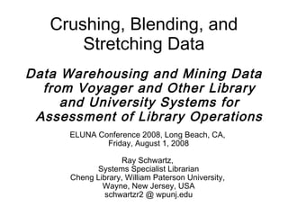 Crushing, Blending, and
       Stretching Data
Data Warehousing and Mining Data
  from Voyager and Other Library
     and University Systems for
 Assessment of Library Operations
      ELUNA Conference 2008, Long Beach, CA,
              Friday, August 1, 2008

                    Ray Schwartz,
             Systems Specialist Librarian
      Cheng Library, William Paterson University,
              Wayne, New Jersey, USA
               schwartzr2 @ wpunj.edu
 