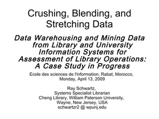 Crushing, Blending, and
       Stretching Data
Data Warehousing and Mining Data
     from Library and University
       Information Systems for
 Assessment of Library Operations:
      A Case Study in Progress
    Ecole des sciences de l'information, Rabat, Morocco,
                   Monday, April 13, 2009

                     Ray Schwartz,
              Systems Specialist Librarian
        Cheng Library, William Paterson University,
                Wayne, New Jersey, USA
                 schwartzr2 @ wpunj.edu
 