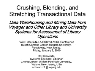Crushing, Blending, and
Stretching Transactional Data
Data Warehousing and Mining Data from
Voyager and Other Library and University
   Systems for Assessment of Library
              Operations
     VALE Users’/NJLA CUS/NJ ACRL Conference
      Busch Campus Center, Rutgers University,
             Piscataway, New Jersey,
              Friday, January 8, 2010

                    Ray Schwartz,
            Systems Specialist Librarian
      Cheng Library, William Paterson University,
              Wayne, New Jersey, USA
               schwartzr2 @ wpunj.edu
 