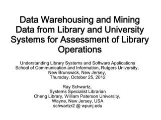 Data Warehousing and Mining
 Data from Library and University
Systems for Assessment of Library
           Operations
   Understanding Library Systems and Software Applications
 School of Communication and Information, Rutgers University,
                New Brunswick, New Jersey,
                 Thursday, October 25, 2012

                       Ray Schwartz,
                Systems Specialist Librarian
          Cheng Library, William Paterson University,
                  Wayne, New Jersey, USA
                   schwartzr2 @ wpunj.edu
 