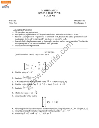 MATHEMATICS
SAMPLE TEST PAPER
CLASS XII
Class:12
Time 3hrs

Max Mks:100
No of pages: 3

General Instructions:

rit
e.
co
m

Ò All questions are compulsory.
Ò The question paper consists of 29 questions divided into three sections - A, B and C.
Ò Section - A comprises of 10 questions of one mark each, Section B is of 12 questions of four
marks each, Section C comprises of 7 questions of six marks each.
Ò Internal choice has been provided in four marks question and six marks question. You have to
attempt any one of the alternatives in all such questions
Ò use of calculator not permitted.

1. Find the value of x , if

w
w

sin2x
2. Evaluate: ∫ ( 3+ secx )dx

.e

du

SECTION A
Question number 1 to 10 carry 1 mark each

w

3. If A is irreversible matrix or order 5 and ∣ A∣ = 5, then find [adj,A]
a
a b
b
b
i
k
4. Find the projection of ⃗ on ⃗ , if ⃗ . ⃗ = 6 and ⃗ =4 ⃗ + ⃗j +8 ⃗
2
2x
5. Evaluate: ∫ ( 1+ 3x ) dx
3π

6. what is the value of tan-1 4
7. write the order of the matrix

8. write the position vector of the mid point of the vector join g the points p(2,3,4 and q (4,-1,2))
9. write the distance from following plane from the origin2x-y+2z+1 = 0
0
i
k
i
k
10. Find λ if (2 ⃗ +6 ⃗j +14 ⃗ )*( ⃗ -λ ⃗j +7 ⃗ ) = ⃗

 