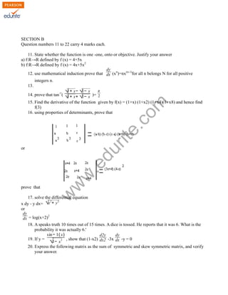 SECTION B
Question numbers 11 to 22 carry 4 marks each.
11. State whether the function is one -one, onto or objective. Justify your answer
a) f:R→R defined by f (x) = 4+5x
b) f:R→R defined by f (x) = 4x+5x2
dy
12. use mathematical induction prove that dx (xn)=nx(n-1)for all n belongs N for all positive
integers n.
13.

rit
e.
co
m

1+
1−
√ x− √ x π
14. prove that tan-1( √ x+ √ x )= 2
1+
1−
15. Find the derivative of the function given by f(x) = (1+x) (1+x2) (1+x4)(1+x8) and hence find
f(3)
16. using properties of determinants, prove that

w

prove that

w
w

.e

du

or

17. solve the differential equation
2
2
x dy - y dx= √x + y
or
dy
2
dx = log(x+2)
18. A speaks truth 10 times out of 15 times. A dice is tossed. He reports that it was 6. What is the
probability it was actually 6.'
sin− 1( x)
d2y
dy
19. If y =
, show that (1-x2) dx2 -3x dx -y = 0
2
√1− x
20. Express the following matrix as the sum of symmetric and skew symmetric matrix, and verify
your answer.

 